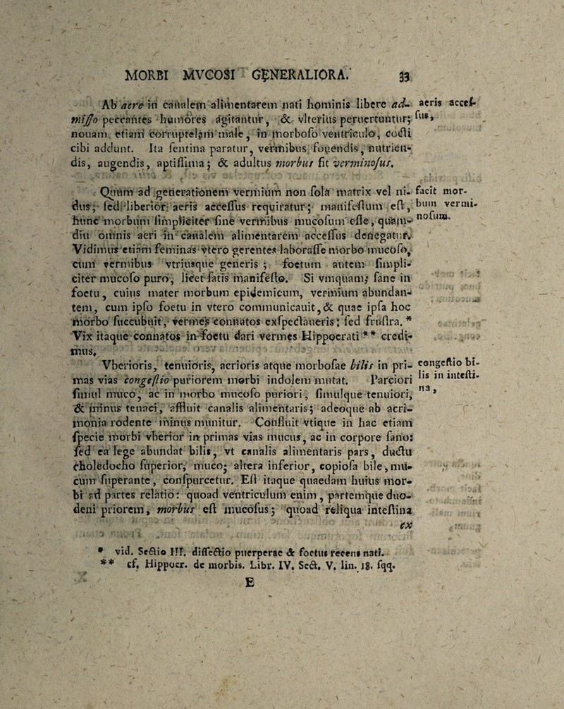 Ab aere m canalem alimcntarem nati hominis libere adL aeris acccl- tnijjo peccantes hum&res Agitantur, & vlterius peruertuntur; ^l,,> nonam etiam corruptelam male, in morbofo ventriculo j cotfU cibi addunt. Ita fentina paratur, vermibus fouendis, nutrien¬ dis, augendis, aptifllmaj & adultus morbus fit verminojus. Quum ad generationem vermium non fola matrix vel ni. facit mor. dus; led liberior aeris accefTus requiratur; manifeflum cft,-^um verm*- hunc morbum (impliciter fine vermibus mucofinn'efle, quam-'no^LII®° diu omnis aeri in canalem alimcntarem acceflus denegatur. Vidimus etiam feminas vtero gerentes laboraffe morbo imicofo, cum vermibus vtriusque generis ; foetum autem {impli¬ citer mucofo puro, licet fatis manifeflo. Si vmquam; fane in foctu, cuius mater morbum epidemicum, vermium abundan¬ tem, cum ipfo foetu in vtero communicauit,& quae ipfa hoc morbo fuccubuit,; vermes connatos exfpeClaiieris; led frufira. * Vix itaque connatos in foctu dari vermes Hippocrati ** credi¬ mus, /. Vbcrioris, tenuioris, acrioris atque morbofae bilis in pri- congeftio bt- mas vias congeftio puriorem morbi indolem mutat. Parciori ^1S *n flmul muco, ac in morbo mucofo puriori, fimulque tenuiori, ' * & minus tenaci, affluit canalis alimehtaris; adeoque ab acri¬ monia rodente minus munitur. Confluit vtique in hac etiam fpecie morbi vberior iit primas vias mucus, ac in corpore fimo: fed ea lege abundat bilis, vt canalis alimentaris pars, dudhi choledocho fuperior, niuco* altera inferior, copiofa bile,nui* cum fuperante, confpurcctur. Efl itaque quaedam huius mor* bi ?tf partes relatio: quoad ventriculum enim, partemque duo¬ deni priorem, morbus efl mucolus; quoad reliqua inteflina ■, ex *A £*•• / ■ ♦ '•'.** i , » 4 . 4 » . f J > * 4. s «i Jfc ‘i ■ .1 ; . i J • N ' » jrri 1 *• •' f ' ♦ • vid. Srdio IIT, diflfedio puerperae <5c foetus recens nati. ** cf, Hippocr. dc niorbis. Libr. IV, Sed, V. lin. 18. fqq. E /