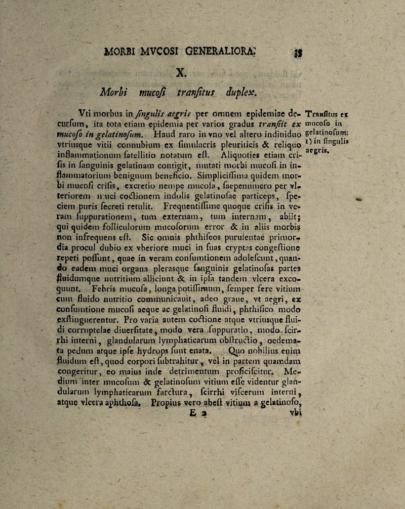 X. Morbi mucoji tranfitus duplex. Vti morbus in Jingulis aegris per omnem epidemiae de- cnrfum, ita tota etiam epidemia per varios gradus tranfiit ex tnucofo in gelatinofum. Haud raro invno vel altero indiuiduo Ytriusque vitii connubium ex fimulacris pleuriticis & reliquo inflammationum fatellitio notatum cfl. Aliquoties etiam eri¬ lis in fanguinis gelatitiam contigit, mutati morbi mucofi in in¬ flammatorium benignum beneficio. Simplieiflima quidem mor¬ bi mucofi crifis, excretio nempe mucola, faepenumero per vl- teriorem n uci co&ioncm indolis gelatinofae particeps, fpe- ciem puris fecreti retulit. Frequentiflime quoque crifis in ve* ram fuppurationem, tum externam, tum internam, abiitj qui quidem folliculorum mucoforum error & iu aliis morbis non infrequens efl. Sic omnis phthifeos puruientae primor¬ dia procul dubio ex vberiore muci in fuas cryptas congeflionc repeti poliunt, quae in veram confumtionem adolefcunt,quan- do eadem muci organa plerasque fanguinis gelatinofas partes fluidumque nutritium alliciunt & in ipfa tandem vlcera exco¬ quunt. Febris mucofa, longa potiflimum, femper fere vitium cum fluido nutritio communicauit, adeo grane, vt aegri, ex confumtione mucofi aeque ac gelatinoli fluidi, phthifico modo exflinguerentur. Pro varia autem cotflione atque vtriusque flui¬ di corruptelae diuerfitate, modo vera fuppuratio, modo fcir- rhi iiiterni, glandularum lymphaticarum obflruclio , oedema¬ ta pedum atque ipfe hydrops funt enata. Quo nobilius enim fluidum cfl, quod corpori fubtrahitur, vel in partem quamdam congeritur, eo maius inde detrimentum proficifcitur. Me¬ dium inter irmcofum <5c gelatinofum vitium elfe videntur glan¬ dularum lymphaticarum farclura, fcirrhi vifcerum interni, atque ylcera aphtJiofa» Propius vero abeft vitium a gclatinofo, E a vbi Tranfitus ex imicofo in gelatinofunu O in lingulis aegris.