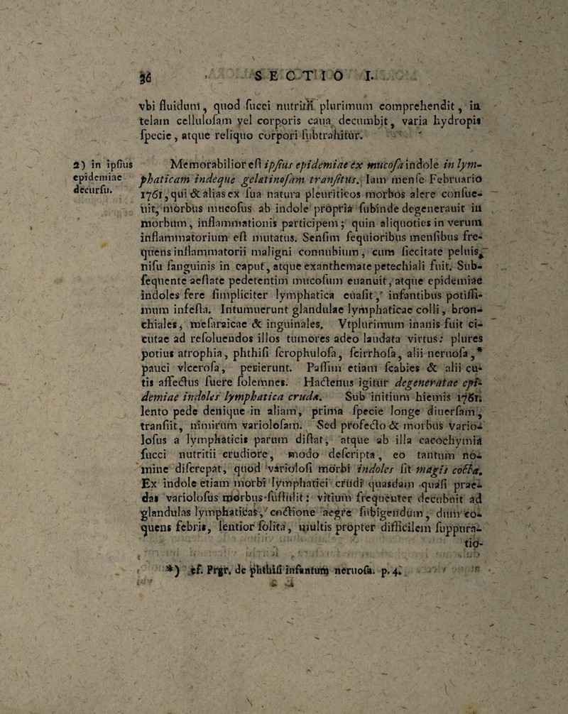 36 SECTIO I. dccurfu. vbi fluidum, quod fucci nutritii plurimum comprehendit, ia telam ccllulofam yel corporis caim decumbit, varia hydropi* fpecie, atque reliquo corpori fubtrahitur. 2) in ipfius Memorabilior efl ipjtus epidemiae ex mucofa indole in lym- epidemiae phat icam indeque gc Ut i no jam tranfitus. Iam menfe Februario 1761, qui <$t alias ex fua natura pleuriticos morbos alere conlue- tiit, morbus mucofus ab indole propria fubinde degenerauit iu morbum, inflammationis participem; quin aliquoties in verum inflammatorium efl mutatus. Senflm Aequioribus menflbus fre¬ quens inflammatorii maligni connubium, cum flccitate peluis^ ni fu fanguinis in caput, atque exanthemate petechiali fuit. Sub- fequente aeflate pedetentim nntcofum euanuit, atque epidemiae indoles fere flmpliciter lymphatica euafit/ infantibus potifli- lnum infefla. Intumuerunt glandulae lymphaticae colli, bron¬ chiales, melaraicae & inguinales, Vtplurimnm inanis fuit ci¬ cutae ad rcfolueudos illos tumores adeo laudata virtus; plures potius atrophia, phthifi fcrophulola, fcirrhofa, alii ncruofa,* pauci vlcerofa, peiiierunt. Paflim etiam fcabies & alii cu¬ tis aflfedus fuere folerrmes. Hacflenus igitur degeneratae cpt- demiae indoles lymphatica cruda. Sub initium hiemis 1761. lento pede denique in aliam, prima fpecie longe diuerfam, tranfiit, nimirum variolofam. Sed profecflo & morbus Vario- lofus a lymphaticis parum diflat, atque ab illa cacochymia fucci nutritii crudiore, snodo deferipta, eo tantum no¬ mine diferepat, quod variolofi morbi indoles iit magis cotta. Ex indole etiam morbi lymphatici criidr quasdam quali prae¬ das variolofus morbusffitfliilit: vitium frequenter decubuit ad glandulas lymphaticas, cocione aegre fuhigendum, dum co¬ quens febri#, lentior jfdlita, multis propter difficilem fuppurn- tio- • »1 *) cf. Prgr, de phthiii infantutn neruofa. p. 4« \