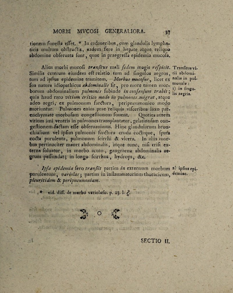 tionem funefta effct. * I11 cadnueribus, cum glandulis lympha¬ ticis inultum obflrudds, eadem fere in hepate atque reliquo abdomine obferuata funt, quae in praegrciTa epidemia mucofa. Alius morbi mucofi tmnfitut mali fedem magis refpicit. Similis ceterum eiusdem eft relatio tum ad Ungulos aegros, tum ad ipfus epidemiae tramitem. Morbus mucofus, licet ex fua natura idiopathicus abdominalis fit, proniore tamen mor¬ borum abdominalium pulmones fubinde in conjen/um trahit; quia haud raro vitium critico modo in pulmones.migrat, atque adeo aegri, ex pulmonum farsura, peripneumonico modo moriuntur. Pulmones enim prae reliquis vifceribus laxo par¬ enchymate morbofam congcfiionem fouent. Quoties autem vitium imi ventris in pulmones transplantatur, gelatiribfam con- gefiionem faHatn cfle obfcruauimus. Hinc glandularum bron¬ chialium vel ipfittS pulmonis farHura cruda coHaque, fputa codla purulenta, pulmonum icirrhi & vlcera. In aliis mor¬ bus pertinaciter manet abdominalis, atque tunc, nifi crifi ex¬ terna foluatur, in morbo acuto, gangraena abdominalis ae¬ grum pellundat; in longo fcirrhus , hydrops, <3cc. Ipja epidemia fero tranjiit partim in externum morbum purulentum, variolas • partim in inflammatorium thoracicum, pleuriti dem & peri pneumoniam. * vid. diflT. de morbU variolofo. p. 23. h *3' TrariHtus vi¬ tii abdomi¬ nalis in pul¬ monale : 1) in fingu- lis aegri». 2-) ipfius epi¬ demiae. SECTIO II.