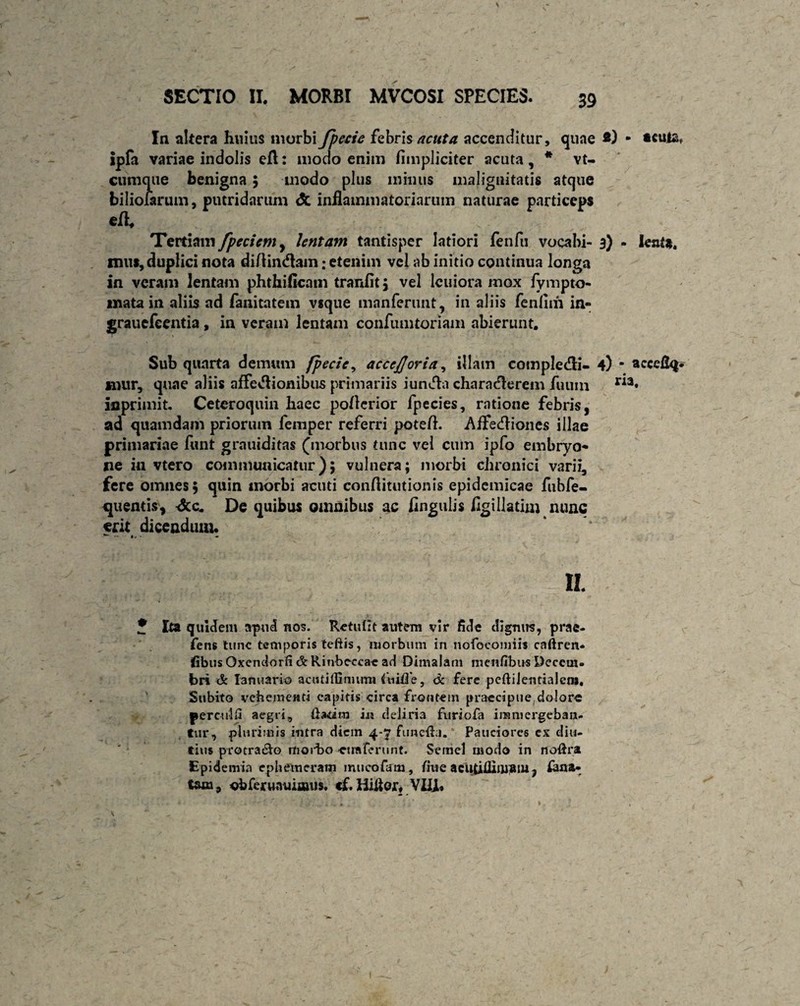 In altera huius morbi Jpecie febris acuta accenditur, qune - *culat ipfa variae indolis eft: modo enim /impliciter acuta, * vt- cunique benigna; modo plus minus malignitatis atque biliofarum, putridarum <5c inflammatoriarum naturae particeps Tertiam fpeciem, lentam tantisper latiori fenfu vocabi- 3) - lenta, mus, duplici nota di/tindam; etenim vel ab initio continua longa in veram lentam phthiflcam tranfit, vel lcuiora mox fympto- mata in aliis ad fanitatem vsque manferunt, in aliis fenfnh in- grauefeentia, in veram lentam confumtoriam abierunt. Sub quarta demum fpecie, accejjoria, illam compledli- 4) ■ acceflq* mur, quae aliis affedlionibus primariis iundfa characlerem futim r^3* anprimit. Ceteroquin haec poflerior fpecies, ratione febris, ad quamdam priorum femper referri pote/1. Affedliones illae primariae funt grauiditas (morbus tunc vel cum ipfo embryo¬ ne in vtero communicatur); vulnera; morbi chronici varii, fere omnes, quin morbi acuti conflitutionis epidemicae fubfe- quentis, dcc. De quibus omnibus ac Angulis flgillatim nunc erit dicendum. II J Ita quidem apud nos. Retulit autem vir fide dignus, prae- fens tunc temporis teftis, morbum in nofocomiis caftrcn* fibus Oxendorfi & Rinbcccae ad Dimalam menfibus Decem¬ bri de Ianuario acutiffiniirm ftiitTe, de fere peftilentialcnj. Subito vehementi capitis circa frontem praecipue,dolore perculi aegri, Uadm in deliria furiofa immergeban¬ tur, plurimis intra diem 4-7 fune&i. Pauciores ex diu¬ tius protraho morbo ctraferimt. Semel modo in noftra Epidenria cphemeratn mticofam, fine acutUlimsiii, farta- tsxn9 obferuruiiaujs. cf. Hiitor, VIII»