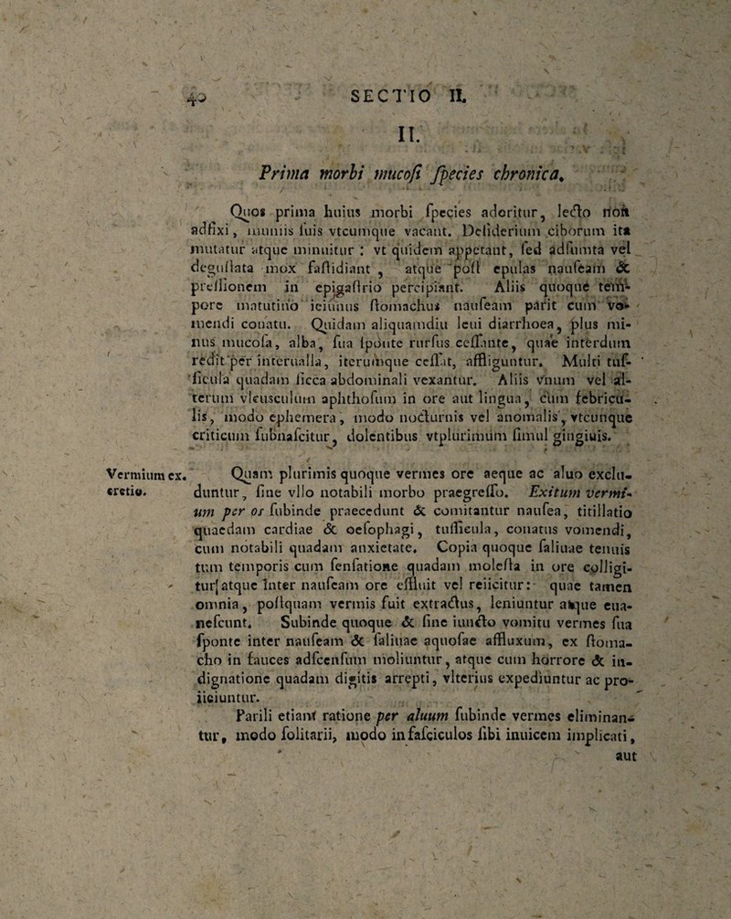 \ 4.0 SECTIO II II. Prima morbi wucofi Jpecies chronica, 7 X Vermium ex. cretio. Quos prima huius morbi fpecies adoritur, lec^o noii adfixi, muniis luis vtcumque vacant. Deiiderium ciborum ita mutatur atque minuitur : vt quidem appetant, fed adfumta vel deguilata mox faftidiant , atque pofl epulas naufeam & preilionein in epigafirio percipiant. Aliis quoque tiftff- porc matutino iciunus Piomachus naufeam parit cum vo- mendi conatu. Quidam aliquamdiu leui diarrhoea, plus mi¬ nus mucofa, alba, fu a Ipdnte rurfus ceflante, quae interdum redit‘per interualla, iterumque cefl.it, affliguntur. Multi tuf- 'licula quadam iicca abdominali vexantur. Aliis vnum vel al¬ terum vlcusculmn aphthofum in ore aut lingua, ciim febricu¬ lis, modo ephemera , modo nodlurnis vel anomalisvtcunque criticum fubnafcitur, dolentibus vtplurimum fimul gingiuis. Quam plurimis quoque vermes ore aeque ac aluo exclu¬ duntur, fine vllo notabili morbo praegrclfo. Exitum vermi* um per os fubinde praecedunt & comitantur naufea, titillatio quaedam cardiae <5c oefophagi, tuffleula, conatus vomendi, cum notabili quadam anxietate. Copia quoque faliuae tenuis tum temporis cum fenfatione quadam molefla in ore coliigi- turjatque Inter naufeam ore effluit vel reiicitur:* quae tamen omnia, pollquam vermis fuit extractis, leniuntur atejue eua- nefeunt. Subinde quoque & line iuiifto vomitu vermes fua fponte inter naufeam <5c faliuae aquofae affluxum, ex ftoma- cho in fauces adfcenfum moliuntur, atque cum horrore <5c in¬ dignatione quadam digitis arrepti, vltenus expediuntur ac pro¬ liciuntur. Parili etiant ratione per ahium fubinde vermes eliminan¬ tur, modo folitarii, modo infafciculos libi inuicem implicati , '  aut