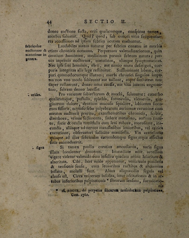 \ 44 SECTIO II. genere. mfes» donec cocione fa&a, erili qualicumque, confpicua tameny morbus foluatur. Quid? quod, lub maiori Vitio frequentio- res accefliones ad ipfam febrim acutam cuehuntnr. febriculae Laudabiles autem naturae per febrim conatus in morbi» no&urnac & etiam chronicis notamus. Perpetuam valetudinariorum, quin matutinae in omnium hominum, medicinam parauit febrem natura; par¬ tias inprimis nodhirnas, matutinas, aliasqtie fyinptomaticas. Nec ipfa fani hominis, ebrii, aut nimio motu defatigati, cor¬ poris integritas alia lege reflitnitur. Sufflaminant labem, cor¬ pori quomodocumque illatam ; morbi chronici fingulos impe¬ tus non vno modo fubleuant aut tollunt, atque fanitatem tan¬ tisper reflauraiit, donec notia cauffa, aut vitii interni augmen¬ tum, febrem dentio laceflat. » Pro varietate lubiedorum Sc morbi, foluuntur: catarrho qualicumque, pifflulis, aphthis, furunculis, vlcusculis, gin- giuarum dolore, dentium mucofo fqualore, labiorum ficco- rum fifTuris, copiofofebo palpebrarum auriumue cerumine cum meatus auditorii pruritu, exanthematibus chronicis, fcabie', diarrhoea , vrinae fedimento, fudere matutino, aurium tinni¬ tu, facie & oculis tumidulis cum leui rubore, morofkate , ira¬ cundia , aliisque ad neruos metaflafbus lenioribus, vel critica excretione, obferuatori Pollicito manifefa. Vix centefimus quisque ad illas febriculas earumdemque figna atque affechis fatis animaduertit. Si tamen paullo curatius attendimus, varia flgna Piam luculenter denotant. Immediate mite acceflum 'vigere videtur valetudo eum infolita quadam animi hilaritate & alacritate. Cibi, licet auidc appetantur, ventriculo ponderis Sc tenflonis fenfu, cum lenioribus rutflibus Sc abdomine inflato , molefli funt. Alnus aliquamdiu fegnis vel claufa efl. Circa vefpcram infolita, inter ofeitationes & in ar¬ tubus inferioribus palpitationis * fibrarum fenfum, formicatio* *' • 1 ’’ ■ - * ' nis • «f, jtOGER», de perpetua fibrarum mufodarlum palpitati**#, Gott. 1760. / - figna -v i