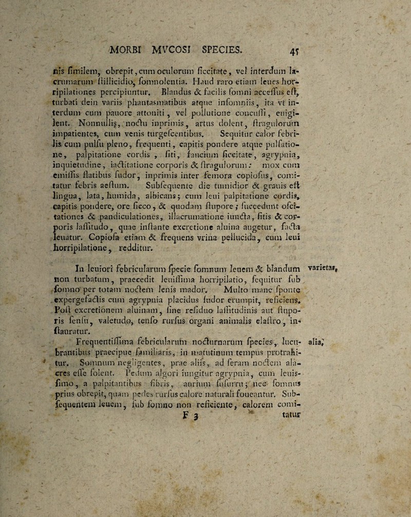 . -4 , • . ' v _ . .. . ' ^ ' y > / nis fimilem, obreprt, cum oculorum ficcitate, vel intercum Ia- crumarum Aillicidio, fomnolentia. H<uid raro etiam lenes hor¬ ripilationes percipiuntur. Blandus & facilis fomni acceflus efl, turbati dein variis phantasmatibus atque infomnris, ita vt in¬ terdum cum pauore attoniti, vel pollutione concuiii, enigi- lent. Nonnullis, nocfhi inprimis, artus dolent, Araguloruin impatientes, cum venis turge Icentibus. Sequitur calor febri¬ lis cum pulfu pleno, frequenti, capitis pondere atque pullatio¬ ne, palpitatione cordis , liti, faucium ficeitate, agrypnin, inquietudine, iaflitatione corporis <3c flragulorum .* mox cum emiilis flatibus fodor, inprimis inter femora copiofus, comi¬ tatur febris aedum. Siibfequente die tumidior & granis efl lingua, lata, humida, albicans; cum leui palpitatione cordis, capitis pondere, ore ficco, c3c quodam flupore ,* fuecedimt ofei- tationes & pandiculationes, illacrumatione iunfla, fitis Si cor¬ poris laflitudo, quae inflante excretione a!iiin-a augetur, fafhi leuatur. Copiofa etiam Si frequens vrina pellucida, eum leui horripilatione, redditur. In leniori febricularum fpecie fommim lenem Si blandum varieta## Iion turbatum, praecedit Jeuiilima horripilatio, fequitur fub fomno per totam no flem lenis mador. Multo mane fponte cxpergefaflis cum agrypnia placidus ludor erumpit, reficiens* Poli excretionem aluinam, fine refidua lalhtudinis aut flupo- ris fenlti, valetudo, teufo ruidus organi animalis eia Aro, in- ftanratur. Frequentiflima febricularum nofhirnarum fpecies, lucu- alia^ brantibus praecipue familiaris, ili matutinum tempus protrahi¬ tur. Somnum negligeutes, prae aliis, ad feram noctem ala¬ cres efle (olent. Pedum algori mugitur agrypnia, cum leuis- Cmo, a palpitantibus fibris, aurium fu furni; nec fomnus prius obrepit, quam pedes rurfus calore naturali foueantur. Sub- fequentem leuem, fub fomno non reficiente, calorem comi- F 3 * tattyr