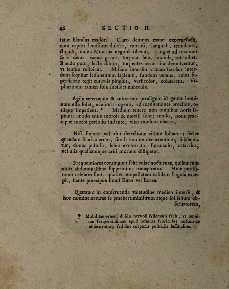 % ifi SECTIO ir. \ tatur blandas mador, Claro demum mane expergefadli, cum capitis leuiflimo dolore, morofi, languidi, temulenti, flupidi, inuita Minerua negotia obeunt. Lingua ad medium fere diem vsque grauis, torpida, lata, humida, tota albet. Blando potu, ladle dilu,to, torpentes nerui ita demulcentur, vt fenfim refipiant. MiiTam interdiu vrinam ferofam inter¬ dum fequitur fedimentum ladleum, fundum petens, cuius fu- perficiem tegit cuticula pinguis, verficolor, cohaerens, Vt* plurimum tamen fola fubfidet nubecula. Agile ceteroquin dc animarum prodigum id genus homi¬ num eflfe folet, acutioris ingenii, ad meditationes procliue,o- tiique impatiens. * Medium tenere non omnibus horis fa- piunt: modo enim morofi & moefii funt; modo, noua prae¬ cipue morbi periodo inflante, vitra modum alacres, Nih fudore vel alui deiedlione vitium foluatur; feries quaedam febricularum, 11 mi 1 i tramite decurrentium, fubfequi* tur, donec pullulis, labio exulcerato, furunculo, catarrlio. Vel alia qualicumque erili morbus diflipetur. Frcquentiores contingunt febriculae nodlurnac, quibus cum vitiis abdominalibus fupprimitur transpiratio. Hinc potiHI- miim celebres funt, quoties tempellatem calidam frigida exce¬ pit, flante praecipue fimul Euro vel Borea. ' V - Quantum in confcruanda valetudine medico interfit, dt hoc nomine naturae fe praebere miniflrum atque follieitum ob* feruatorem, ■> 1 •• i, * A • 1 J Mobilita* procul dubio neruofi fyftematis facit, vt onwi- V * um frequentiffimae apud infante* febriculas no&urnac obferuentur} fcd line corpori* poftridic lalEtudine. /