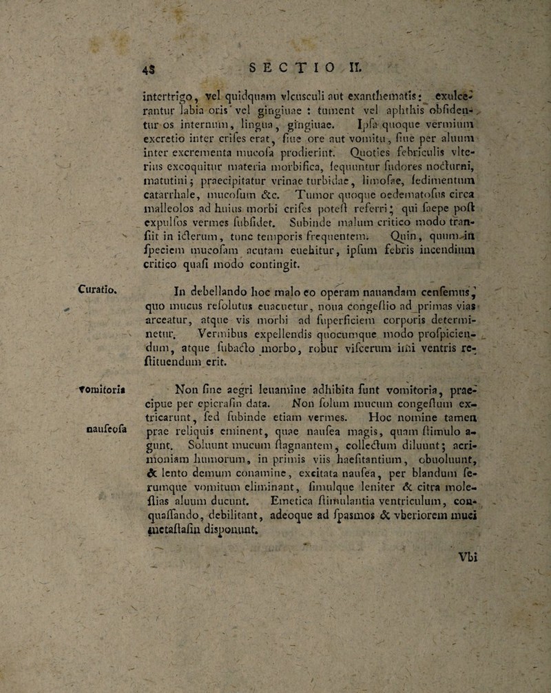 V ’ _ - / , Curatio. * Vomitoria naufeofa 'v V - % ' $: % * 4S SECTIO II. intertrigo, vel quidquam vlcusculi aut exanthematis: exulce¬ rantur labia oris'vel gingiuae: tument vel aphthis obliden¬ tur os internum, lingua gingiuae. Ipfa quoque vermium excretio inter eriles erat, flue ore aut vomitu, fine per alnum inter excrementa niucofa prodierint. Quoties febriculis vlte- rins excoquitur materia morbi fica, lequuntur fudores nocturni, matutini 5 praecipitatur vrinae turbidae, limofae, fedimentum catarrhale, mucofum &c. Tumor quoque oedematofus circa malleolos ad huius morbi crifes poteA referri* qui fiepe poft cxpullos vermes fubfidet. Subinde malum critico modo tran- iiit in idterum, tunc temporis frequentem. Quin, quum in fpecicm mucofim acutam euekitur, ipfum febris incendium critico quafl modo contingit. In debellando hoc malo eo operam nauandam cenfemus,1 quo mucus refolutu* euacuctur, notia congeflio ad primas vias arceatur, atque vis morbi ad fuperficiem corporis determi¬ netur. Vermibus expellendis quocumque modo profpicien- dum, atque fubacAo morbo, robur vifccrum iiiu ventris rc- flituendum erit. Non fine aegri leuamine adhibita funt vomitoria, prae¬ cipue per epicrafin data. Non folum mucum congeAum ex¬ tricarunt, fed fubinde etiam vermes. Hoc nomine tamen prae reliquis eminent, quae naufea magis, quam Aimulo a- gunt. Soluunt mucum Aagnantem, collccAum diluunt; acri¬ moniam humorum, in primis viis haefitantium, obuoluunt, & lento demum conamine, excitata naufea, per blandum fe¬ rumque vomitum eliminant, fimulque leniter dc citra mole- ilias aluum ducunt. Emetica Aiiruilantia ventriculum, con- quaffando, debilitant, adeoque ad fpasmos & vberiorem muci iuctafkiin disponunt. Vbi f \