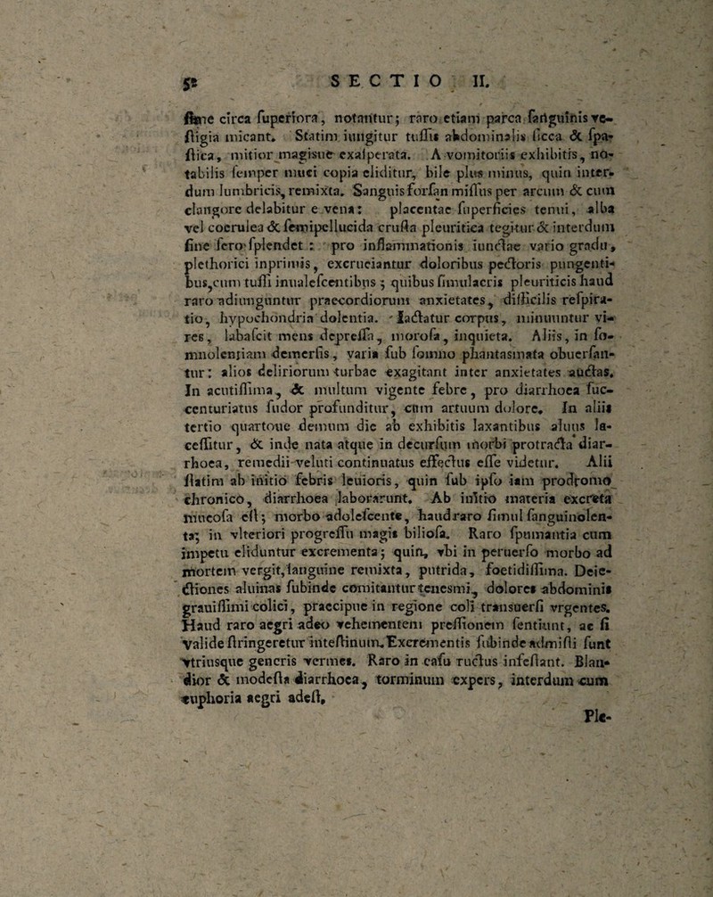 y gt SECTIO II, fi*ne circa fuperiora, notantur; rnro etiam parca fartguinisve- fiigia micant* Statim iuiigitur tu£3i* abdominalis ficca <3c fpa- flica, mitior magi-snfr exaiperata. A vomitoriis exhibitis, no¬ tabilis femper muci copia eliditur, bile plus minus, quin inter¬ dum lumbricis, remixta* Sanguis forfan miflus per arcum & cimi clangore delabitur e vena: placentae fu perficies tenui, alba vel coerulea <3c fcmipcllucida crufln pleuritica tegitur & interdum fine fcroTplendet : pro inflammationis i unciae vario gradu , plethorici inprimis, excruciantur doloribus pedoris pungenti¬ bus,cunvtuffi inualefc entibus ; quibus [imula eris pleuriticis haud raro adi unguntur praecordiorum anxietates, difficilis refpira- tio, hypochondria'dolentia. ' ladatur corpus, minuuntur vi¬ res, laba fc it mens deprcfili, morofa, inquieta* Aliis, in fo- mnolcniiam dcmcrlis, varia fub lomno phantasmata obuerfan- tur: alios deliriorum turbae -exagitant inter anxietates audas* In acutiffima, A multum vigente febre, pro diarrhoea fuc- centuriatus fudor profunditur, cnm artuum dolore* In alii* tertio quartoue demum die ab exhibitis laxantibus afuus la- ceflitur, & inde nata atque in dccurfum morbi protracta diar¬ rhoea, remedii veluti continuatus eifeclus e fle videtur* Alii flatim ah initio febris lenioris, quin fub ipfo i a in prodromo chronico, diarrhoea laborarunt* Ab initio materia excreta mucofa efi; morbo adolefcente , haudraro flmul fanguinolen- ta; in vltcriori progrcflii magit biliofa. Raro fpumantia cum impetu eliduntur excrementa; quin, vbi in pertieiTo morbo ad mortem vergit,langinne remixta , putrida, foetidiflima. Deie- diones aluinas fubindc comitantur tenesmi., dolore* abdomini* grauifllnii colici, praecipue in regione coli transuerfi vrgentes. Haud raro aegri adeo vehementem prcflionem fentiunt, ac fi Valide flringeretur inteftiniun* Excrementis fubinde mhnifli funt Vtriusque generis verme*. Raro in cafu rudus infeflant. Blan¬ dior & modefla diarrhoea , torminum expers , interdum cum «uphoria aegri adefi. Ple-