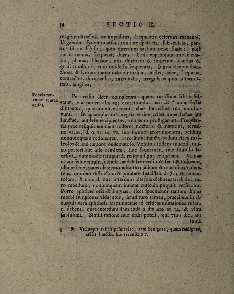 Fcbns mu- cofac acutae crifes. 54 SECTIO II. magis eonfrndus, ac impeditus, frequentia ceteram manentej Vrgcntibus fymptomatibusmultum fpnlKcis, fub delirio, par¬ vus fit ac debilis, quin interdum tSadum pene fugit: poft rurfiis tenuis, frequens, durus. Crifi appropinquante eleua- tur, plenus, liberior, qua duritiem & impetum blandus 6c qua/i emollitus, cum modefia frequentia. Ingrauefcente diar¬ rhoea (3c lymptomntibus abdominalibus au effis, celer, frequens* contradus, duriusculus, inaequalis, irregularis quin intermit¬ tens , tangitur. Per crifin licet completam quam rariflime febris fol-* ▼atur, vix tamen alia tot excretionibus criticis * imperfedis diflipatur, quarum aliae leuant, aliae fuccefliue morbum fol- vunt. In quamplurimis aegris variae erile» imperfedae aut iundae, aut fefe excipientes, morbum profligarunt. Freqiten- tia prae reliquis eminent fudores noclurni & matutini, ter mi- ‘< no vario, d. 9. n, 14» 17. fub fomno prorumpentes, acidum nonnumquam redolentes, raro fimul iundo pedum circa mal¬ leolos dcleui tumore oedematofo. Vomitus itidem mucofi, mu¬ co puriori aut bile remixto, line fpontanci, fiue flimulo la- ceffiti, dummodo tempus <5c reliqua Agna congruant. Vrinae etiam fedimentum fubmde laudabilem crifin & fecit & indicauit, album leue, pauco lateritio admiflo; album & mucolum cohae¬ rens, limitibus difiindum & pondere fpecifico, d. 7.9.11; ramen¬ to fani , flauum d. 22: interdum alternis diebus catarrhale ; ra¬ ro rubellum 5 nonnunquam innatat cuticula pinguis verficolor. Porro aphthae oris & linguae, licet fpecificum tantum huius morbi fymptoina videantur, liaud raro tamen, praecipue invi- cusculavera aphthofa transmutatacad criticas mutationes refer¬ ri debent, quae interdum iam inde a die 4to ad 14, <5t vitra ^bbfiflunt. Simili ratione huc trahi potefl, qui 71110 die, aut fimul . ■ ' 1 1. * £ £ Vtriiisquc febris primariae, tam benignae, quaui maligna»^ crifcs iun&ua hic reccnfcntur.  ■ ■ t - 1 - /