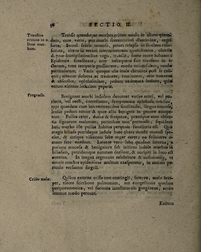 Tranfitus Trnndt quandoque morbus critico modo m alium qiiern*. criticus in a-dam, cum varia* pro morbi fucccnturiati discrimine, aegri liutn mor- forte. Semel febris mucofa, priori relapfu in fomlein reki- ku,11‘ fcitata, altero in veram intermittentem quotidianam, oborti* d* 7010 horripilationibus vagis, tr«mfiit, foeto more lofutam ; Epidemia fenefeente, non infrequens fuit trantitus in x- dierum, tunc temporis grailantein, modo vniuerfdem, modo particularem. Varia quoque alia mala chronica poli fe reli¬ quit * artuum dolores ac tremores, raucitatem, oris tumores, in abfceffos, ophtbalmiam, pedum oedemata leuiora, qui» verum afeitem lethalem peperit, 1 > Frognefis, Benignam morbi indolem denotant variae muci, vel pu¬ rioris, vel cot^ii, excretiones, fymptomau aphthofa modica, typi quaedam cum intermittentibus fimiiitudo; lingua mucofa, lenior pedum tumor & quae aliis benignis in genere compe¬ tunt. Pulfus celer, durus <3c frequens, praecipue cum abfen- tia fignorum malorum, periculum non‘portendit; fi qui deni huic morbo ifoe pulfus habitus perquam familiaris eft. Ono magis biliofa putridaque indole haec altera morbi mucofi fpe- cies, 8n antiqua vifcerum labe aeger caret,* co feliciores o- mnes fere euadunt. Latente vero labe quadam interna, a puriore mucofa <5c benigniore fub initium indole morbus iii biliofam, putridamque naturam declinat, dc ancipiti in loco eft «uentus. In magna aegrorum celebritate & nofocomiis y vt omnis inorbus epidemicus multum exafperatur 5 i« maiori pe* riculo verfantur finguli. %••• v ■ 0 * : Crifcs roal*. Quibus externa erilis non contingit, interna, mala dem- per, vicere fcirrhoue pulmonum, aut congeftione quadam peripneumonica, vel formata intefUnoriim gangraena, acuto lcntouc modo pereunt. Exitum