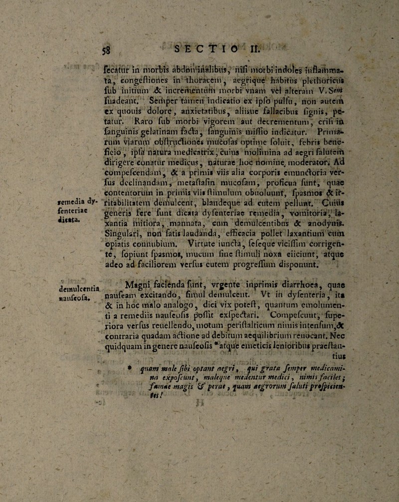 remedia dy- fenteriac dicata. fecatur in morbis abdominalibus, mfi morbi indoles inflamma- ta, eongefliones in thoracem, aegrique habitus pkthoricus fub initium <$c incrementum morbi viiam vM alteram V.S*^ fuadeant. Seihpcr tamen indicatio ex ipfo pulfu, non autem ex quouis dolore, anxietatibus, aliisue fallacibus lignis, pe¬ tatur. Raro fub morbi vigorem aut decrementum, erili in fanguinis gelatinam fadn, fnnguinis miflio indicatur. Prima¬ rum viarum obflrttdiones mucofas optime foluit, febrit bene¬ ficio , ipftf natura medicatrix, <?uins molimina ad aegri falutem dirigere conatur medicus, naturae lioc nomine,, moderator* Ad compefcendam, <5c a primi* viis alia corpori* emundor ia ver- fus declinandam, mctaftafin niucofam, proficua funt, quae contentorum in primis vii* flimulum obuoluunt, fpasmo* dc ir¬ ritabilitatem demulcent, blandeque ad cutem pellunt. Cuiiif generis fere funt dicata dyfenteriae remedia, vomitoria^ la¬ xantia mitiora, .mannata, ^ cum demulcentibus & anodynis. Singulari, non fatis laudanda, efficacia pollet laxantium cum opiatis connubium. Virtute i uncia, fefeque viciflim corrigen- 4 te, fopiunt fpasmo*, mucum line flimuli noxa eiiciunt, atque adeo ad faciliorem verfu* cutem progreflum disponunt. y \ ' ■ -> demulcentia Magni facienda funt, vrgente inprimis diarrhoea, quae maufcofju naufeam excitando, fimul demulcent. Vt in dyfenteria, it* <5c in hoc malo analogo, dici vix potefl, quantum emolumen¬ ti a remediis naulcofis p'ofTit exlpedari* Compefcunt, fupe- riora verfus reuellendo, motum periflalticum nimis intenfum,<5c contraria quadam adione ad debitum aequilibrium re adeant. Nec quidquam in genere naufeofis * atque emeticis lenioribus praeflan- tius • quam maU Jibi optant aegri, qui grata femptr medicami¬ na expofeunt t maleque medentur medici, nimis faciles ; famae magis \S' perae, quam aegrorum faluti pro/pisten- tes! \