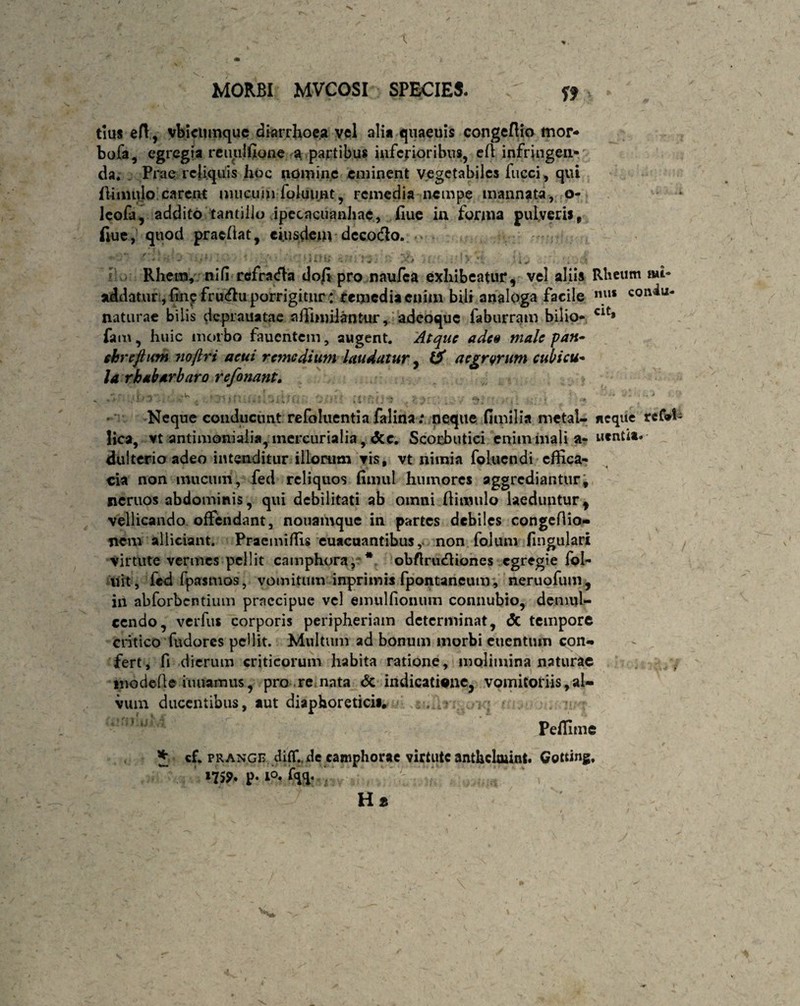 tlus efl, vbictunque diarrhoea vel alia quaeuis congeflio mor¬ bo fa, egregia reuulfione a partibus inferioribus, efl infringen¬ da. Prae reliquis hoc nomine eminent vegetabiles fucci, qui ili mulo carent mucuijiToluu.nt, remedia nempe mannata, o- leofa, addito tantillo ipecacuanhae, fiue in forma pulveris, fiue., quod pracflat, eiusdem dcco&o. ii.’-.; . ■. :„. x, . '• > :w ■; - Ehem, nifi refracfht do|i pro naufea exhibeatur, vel aliis Rheum mi- addatur, finp frinflu porrigitur : remedia enim bili analoga facile nu* con^u‘ naturae bilis dc.piauatae affimilantur, adeoque faburram bilio- clt* fam, huic morbo faucntem, augent. Atque adeo male pan- ehreftian noftri acui remedium laudatur, (i aegrarum cubicu- la rbabarbaro referiant. > , ■ (ir&O* . 'f.}::; .y oihoui ui • . * Neque conducunt refoluentia falina .* neque fimilia metal- neque reCvl lica, vt antimoniali»,mcrcurialia, <3cc. Scorbutici enim mali a- nentia, dulterio adeo intenditur illorum vis, vt nimia folucndi effica¬ cia non mucuin, fed reliquos (innil humores aggrediantur, neruos abdominis, qui debilitati ab omni Aimulo laeduntur, vellicando offendant, nouamque in partes debiles congeftio- nem alliciant. Praemiflis euacuantibusnon folum lingulari virtute vermes pellit camphora, * obflriufliones egregie fol- uit, fed fpasmos, vomitum inprimis fpontaneum , neruofum , ili abforbentium praecipue vel emulfiomim connubio, demul¬ cendo, verfus corporis peripheriam determinat, <5c tempore critico fudores pellit. Multum ad bonum morbi euentum con- fert, fi dierum criticorum habita ratione, molimina naturae modefta inuamus, pro re nata & indicatione, vomitoriis,al¬ vum ducentibus, aut diaphoreticis, Peifime * cf. prange diflude eamphorae virtute anthclmint. Gotting, *7S* p. io. fqq.