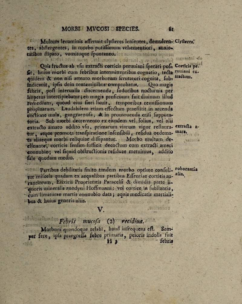 Multum lcuaminis afferunt clyfleres lenientes, demulccn- ClydereiJ tes, abflcrgentes, in morbo potiffimum vehementiori r anxie^ fatibus flipato, vomituque fpontaneoi ; -y, 1 ?. utrmJni -d i Qtiis fru&us ab vfu extraifH corticis peruiiiani fperari fit, huius morbi cum febribus intermittentibus cognatio, quidem <3c non nifi attento morborum iemtatori cognita, fub* tra^um* itidicauit, ipfis dein tentaminibus comprobatu*. Qua magis febris, poft interualla discernenda, fudoribus notfurnis per impetus intercipiebatur;co magis proficuum fuitdiuinum illud Remedium, quoad eius fieri licuit, temporibus rcmifiloniun propinatum. Laudabilem etiam effedum praefiitit in arcenda coftione mala, gangraenofa, & in promouenda erili ftippura- toria. ' Sub morbi decremento ex eiusdem vel^lbiius, vel alii cxtra&o amaro addito vfu, primarum viarum vigor reflaura- *xtra£a a* tur, atque promota tranfpirationc infenfibili, refidua oedema- mara*. ta aliacque morbi reliquiae diffipantuc. Morbo multum de* clinante, corticis fenfim fufficit decodlum cum extradfi amari «onnubio; vel fiquid obfirudionis refiduac metuimus, addito fale quodam medio. Partibus debilitatis finito tandem morbo optime confuli- r°boraiifia tut mifcela quadam ex aequalibus partibus Effentiae corticis au- a^3*« f rantvOrum, Elixirii Proprietatis Paracelli & dimidia parte li¬ quoris mineralis anodyni Hoffmanni: vel cortice in fubllantia, cum limaturae martis connubio data; aquis medicatis martiali- Vus dc huius generis aliis. V. Febris mucofa (2) redditui* Morbum quandoque relabi, haud infrequens eff. Sem* H | 'febrit pofi» Cortici* pe- ledla n,lliani ex. 1