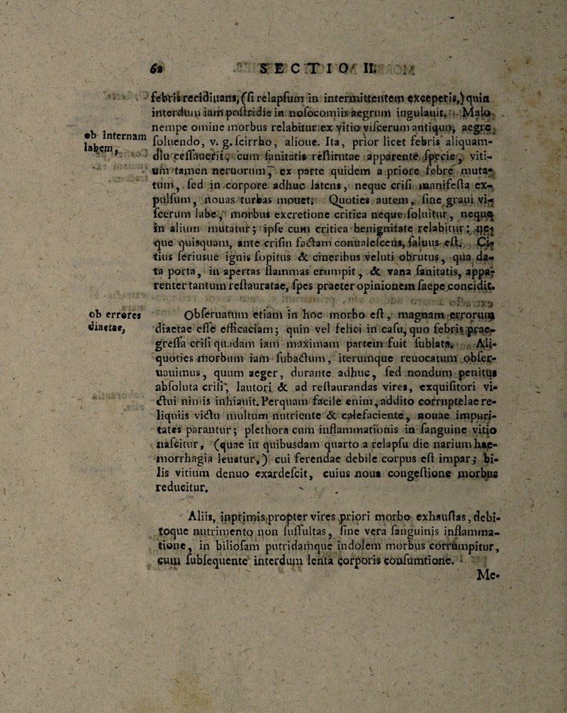 I •b Internam labem , 9 . s ob errores i 6t r- SECTIO/ IB febrtlred3iuatt*iffi rfckpfum in intermittentem exceperis,) quin interdum iaihpoflridie in nofocomiis aegrum ingulauit.Malo nempe omine morbus rclabitur ex vitio- vifcerum antiquo, aegre foluendo, v. g.Icirrho, alioue. Ita, prior lictt febris aliquam¬ diu eelTauerit, cum lanitatis reftittitae apparente fpccie, viti¬ um tamen ncruornm~ ex parte quidem a priore febre muta» tum,,fed in corpore adhuc latens, neque erili manifefla ex- pulfum, nouas turbas mpttet; Quoties autem, liac graui vi- fccrum labe , morbus excretione critica neque foluitur, nequq in alium mutatur; ipfe cum critica benignitate relabitur: qp} que quisquam, ante crifin faciam con unie Icens, faluus c£L Ci* tius feriusue ignis fopitus & cineribus veluti obrutus, qua da¬ ta porta, in apertas flammas erumpit, <5c vana fanitatis, appa? renter tantum reflauratae, fpes praeter opinionem faepe concidit. Obferuatum etiam in hoc morbo efl, magnam errorum diaetae cflc efficaciam; quin vel felici in cafu,quo febris pra-e- greffa erili quadam iam maximam partem fuit iubiata. Ali¬ quoties morbum iam fubaeflum, iterumque reuocatum obfer- uauimus, quum aeger, durante adhuc, led nondum penitq» abfoluta erili’; lautori <5c ad reflaurandas vires, exquifltori vi- «flui nimis inhiauit. Perquam facile enimraddito corruptelae re¬ liquiis vi<£hi multum nutriente & calefaciente, nouae impuri¬ tates parantur; plcthora cum inflammationis in fanguine vitio itafeitur, (quae in quibusdam quarto a relapfu die narium hap- morrhagia leuatur,) cui ferendae debile corpus efl impar; bi¬ lis vitium denuo exirdefeit, cuius nout congeflione morbps reducitur. Aliis, inprimis.propter vires priori morbo exhauflas, debi¬ toque nutrimento non fulTultas, fine vera fanguinis inflamma¬ tione, in biliofam putridamque indolem morbus corrumpitur, cum fublequentc interdum lenta corporis confumtionc. Mc-