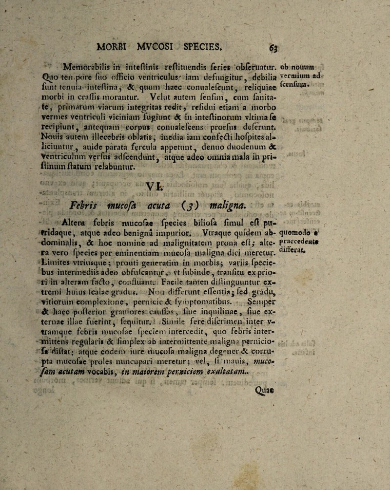 Memorabilis in inteflinis reflittiendis feries 'obleniatur. ob nouum Quo tempore fuo officio ventriculus' iam defungitur, debilia vermium ad funt tenuia inteAina$ <5c quum haec conualefeunt, reliquiae ^cen^UiM* morbi in craffis morantur. Vclut autem fenfun, cum fanita- te, primarum viarum integritas redit, refidui etiam a morbo vermes ventriculi viciniam fugiunt & 111 inteAinorum vltimafe ! recipiunt, antequam corpus conualcfcens prorfus deferunt. Nonis autem illecebris oblatis, inedia-iam confc&i hofpitesal¬ liciuntur, auide parata fercula appetunt , denuo duodenum <3c Ventriculum verfus adfcendunt, atque adeo omnia mala iupri- ftinumAatum rclabuntur. Vk m * . * • J ^ _ r .* ' *1 ' ; * -'3 j‘\ T *'g* i i f ( • i { i • r ■.% .* ...»•• ■** • . # Febrit mucofa acuta (j) maligna. ' lo; -v * • [ ‘ ; : ■ ' . > c;  '• Altera febris mucofac fpecies biliofa fimul eA pti- tridaque, atque adeo benigna impurior. Vtraque quidem ab- quomodo • dominalis, <5c hoc nomine ad malignitatem prona eA; alte- praecedent# ra vero fpccies per eminentiam mucofa maligna dici meretur. Limites vtriusque; prouti generatim in morbis; variis fpecic- bus intermediis adeo obfulcantur, vt fubinde, tranfltu ex prio¬ ri in alteram fatAo, confluant. Facile tamen diflinguuntur ex¬ tremi huius icalae gradus. Non differunt effenti* • fe<J gradu, vitiorum complexione, pernicie dc fymptomatibus. Semper dc haec poAerior grauiores catillas, flue inquilinae, flue ex¬ ternae illae fuerint, fequitur. Simile fere diferimen inter v- tramque febris rpueofae fpeciem intercedit, quo febris inter¬ mittens regularis & flmplex ab intermittente maligna pcrnicio- f* diflat: atque eodem iure mucofa maligna degener <Sc corru¬ pta mucofac proles nuncupari meretur; vel. Ii mauis, muco» fam acutam vocabis, in maiorem perniciem exaltatam Qg**