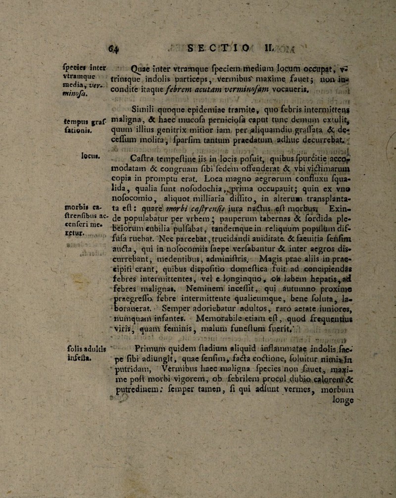 fpeciei inter vtramquc media, ver* minofa. tempus graf fatienis. locus. morbis ca~ ftrcnfibus ac- ccnferi me* retur. folis adultis infefta» 64 S EC T1 O IL > 0 'a Quae inter vtramque fpecietn medium locum occupat, *• trinsque indolis particeps, vermibus'maxime fanet; 11011 itt* condite itaque febrem acutam vermirw/am vocaueris# Simili quoque epidemiae tramite, quo febris intermittens maligna , dt haec inucofa perniciofa caput tunc demum extulit, quum illius genitrix mitior iam per .aliquamdiu graffata <3c de- ceffum molita, fparfim tantum praedatum adhuc decurrebat# sSb Caftra tempefliue iis in locis pofuit, quibus fpurcitie accOf modatam & congruam fibi fedem offenderat & vbi viciniarum copia in promptu erat. Loca magno aegrorum confluxu fqua- lida, qualia funt nofodochia prima occupauit; quin ex vno nofocomio, aliquot milliaria diflito, in alterum transplanta¬ ta cft : quare morbi caftrenfis iura nadus efl morbus* Exin¬ de populabatur per vitiem 5 pauperum tabernas <Sc fordida plc- beiorum cubilia pulfabat, tandemquein reliquum popidiim dif- fufa ruebat. Nec parcebat,trucidandi auiditatCs <5cfacuitia fenfim auda , qui in nofocomiis faepe verfabantur <5c inter aegros dis¬ currebant, medentibus, adminiftris. Magis prae aliis in prae- cipiti erant, quibus dispofitio domcftica fuit ad concipiendas febres intermittentes, vel e longinquo, ob labem hepatis,ad febres maligna». Neminem incefllt, qui autumno proxime praegreflo febre intermittente qualicumque, bene foluta, la- jborauerat. Semper adoriebatur adultos, raro aetate iuniores, numquam infante». Memorabile etiam eft, quod frequentius 'viris, quam feminis, malum funeflum fuerit/ Primum quidem fladium aliquid inflammatae indolis fae¬ pe flbi adiungit, quae fenfim, facla eodione, foluitur nimisJn putridam, Vermibus haec maligna fpecies non fauet, maxi¬ me pofl morbi vigorem, ob febrilem procul dubio calorem <5c putredinem: femper tamen9 fi qui adfuut vermes, morbum . / longe