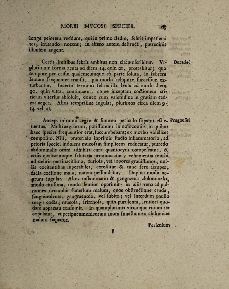 longe peiorem recidunt, qui in primo ftadio, febris impatiens tes, irritando nocent} in altero autem deflrudi, putredinis illuuiein augent Certis limitibus febris ambitus non circumfer ibi tur. Vt- X)urafcl#£ plurimum forma acuta ad diem 14, quin 21, protrahitur} quo tempore per crifin qualemcumque ex parte foluta, in febrem lentam frequenter tranlit, qua morbi reliquiae fucccfliue ex¬ turbantur. Incerto termino febris illa lenta ad morbi dieuj 30, quin vitra, continuatur, atque inceptam cocflionem cri¬ ticam vlterius abfoluit, donec cum valetudine in gratiam red¬ eat aeger. Alios tempefliue iugulat, plurimos circa diem 9- 14 vel 21. Anceps in omni aegro dc fummo periculo ftipatut cft e- Prognolif» tientus. Multi aegrorum, potilflmum in nofocomiis, in quibus haec fpecies frequentior erat,fuccumbebant} ex morbo videlicet compolito. Kifi, praterlafo inprimis Aadio inflammatorio, ad prioris ipcciei indolem mucofam fimplicem reducatur, putredo abdominalis omni adhibita cura quantocyus eompcfcatur, <$C erilis qualiscumque falutari* promoueatur ; vehementia morbi ad deliria pertinacifllma, furiofa,vel fopores grauifllmos, nul¬ lis excitantibus luperabiles, extollitur dt tunc fere femper, fada codione mala, natura pelfundatur. Duplici modo ae¬ grum iugulat. Alios inflammatio dc gangraena abdominalis, modo citillima, modo lentior opprimit: in aliis rero ad pul¬ mones decumbit funeflum malum, quo* obflrudionc cruda, fanguinolenta, gangraeuofa, vel fubito} vel interdum paullo magis coda, mucofa , fcirrhofa, quin purulenta, lentiori quo¬ dam apparatu confumit. In quamplurimis vtrumqwe vitium ita copulatur, vt peripncumonicorum mors funeflum ex abdomine inaliim fequatur. Fericulum /