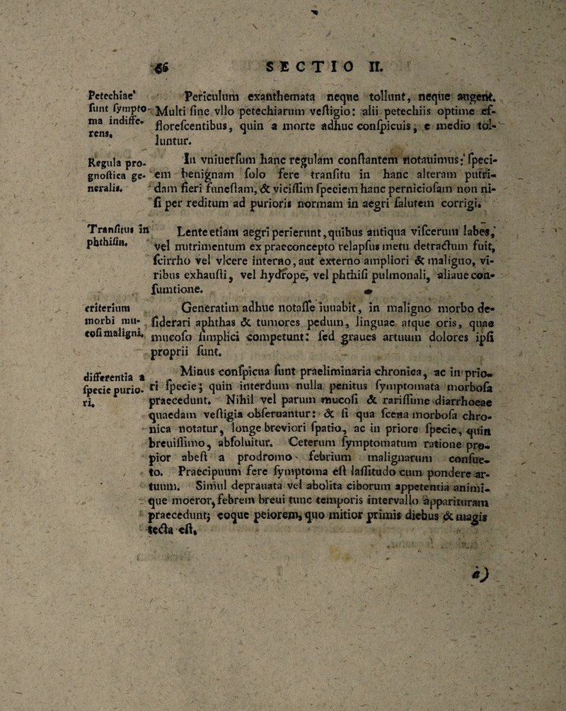 \ '46 SECTIO II. Pctechiae* Periculum exanthemata neque tollunt, neque angent, funt fynipto- ^iu|ti fjne vl]0 petechiarum veftigio: alii petechiis optime ef- ma indiffe. florc{^entibus. quin a morte adhuc confpicuis, c medio tol- luntur. Regula pro- I11 vniuerfum hanc regulam conflantem notauinnisffpeci- gnoftica gc- em benignam folo fere tranfitu in hanc alteram putri- neralii. dam fieri foneflam, <5t viciffim fpeeiem hanc perniciofain non ni- fi per reditum ad purioris normam in aegri falutem corrigi. £ / # Tranfimi in Lente etiam aegri perierunt, quibus antiqua vifcerum labe*,' phthiiin. vel nutrimentum ex praeconcepto relapfusmetu detractum fuit, fcirrho vel vicere interno,aut externo ampliori & maligno, vi¬ ribus exhaufli, vel hydrope, vel phthifi pulmonali, aliauecon- fututione. • m eriterium Generatmi adhuc notafle lunabit, in maligno morbo de- morbi nat* fiderari aphthas & tumores pedum, linguae atque oris, quas cofimaligni, iVuieofo limplici competunt: fed graues artuum dolores ipfi proprii fimt. differentia a Mimis confpictia funt praelimlnaria chronica, ac In prio- fpecic purio- r<! fpe*ie> quin' interdum nulla penitus fyniptomata ‘inorbofa praecedunt. Nihil vel parum mucofi & rariflime diarrhoeae quaedam vefligia obferuanturt <Sc li qua fcena morbola chro¬ nica notatur, longe breviori fpatio, ac in priore fpecie, quin breuiflimo, abfoluitur. Ceterum fymptomatum ratione pre- pior abeft a prodromo - febrium malignarum confue- , to. Praecipuum fere fymptoma eft kffitudo cum pondere ar¬ tuum. Simul deprauata vel abolita ciborum appetentia animi- . que moeror, febrem breui tunc temporis intervallo apparituram praecedunt^ coque peiorem, quo mitior primis diebus demagis fe<3a cft. •)