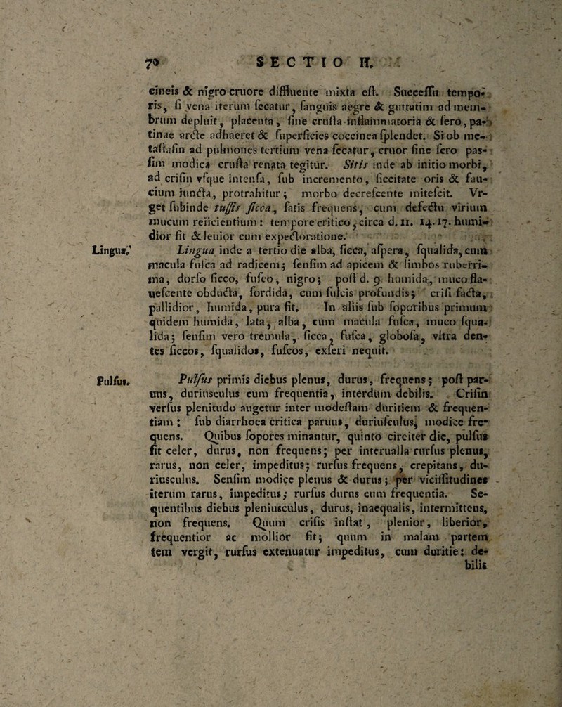 \ _ v ^ i ^ : t - •' V- ' ’*V' 1 • -v.; \ *., ?■] + ^ ^ 7* < SECTIO H. cineis & nigro cruore diffluente mixta eft. Succcfiu tempo¬ ris^ fi vena iterum fecatur, (anguis aegre Si guttatim ad mem¬ brum depluit, placenta, fine crufta inflammatoria di (ero, pa¬ tinae arde adhaeret & fiiperficies coccinea fpiendet. Siobme- fafiafin ad pulmones tertium vena fccatur, eruor fine fero pas- fim modica crufia renata tegitur. Sitis inde ab initio morbi, ad crifin vfcjue intenfa, fub incremento, liccitate oris 6i fau¬ cium iunda, protrahitur; morbo deerefeente mitefeit. Vr- get fubinde tuflts ficca, fatis frequens, cum defedu virium mucum reficientium : tempore critico, circa d. ii, 14.17. humi- dior fit (Scleuipr cum expedoratione. Lingurr,’' Lingua inde a tertio die alba, ficca, afpera, fquaJida, cum macula fulca ad radicem; fenfim ad apicem & limbos ruberri¬ ma, dorfo ficco, fufeo, nigro; pofi d. 9 humida, muco fla- uefcente obduda, fordida, cum fulcis profundis 5 crifi fada, pallidior, humida, pura fit. In aliis fub foporibus primum quidem humida, lata, alba, cum macula fulca, muco fqua- lida; fenfim vero tremulaficca, fufea, globofa, vitra den¬ tes ficcos, fquaiidos, fufeos, exferi nequit, Pulfu». Pulfus primis diebus plenus, durus, frequens; pofl par- tms, duriusculus cum frequentia, interdum debilis. Crifia verfus plenitudo augetur inter modeftatn duritiem & frequen¬ tiam : fub diarrhoea critica paruu», duriufculus, modice fre* quens. Quibus fopores minantur, quinto circiter dic, pulfus fit celer, durus # non frequens; per interualla rurfus plenus, rarus, non celer, impeditus; rurfus frequens, crepitans, du¬ riusculus. Senfim modice plenus <$c durus; per vicilfitudinct iterum rarus, impeditus,* rurfus durus cum frequentia. Se¬ quentibus diebus pleniusculus, durus, inaequalis, intermittens, non frequens. Quum crifis inflat, plenior, liberior, frequentior ac mollior fit; quum in malam partem fem vergit, rurfus extenuatur impeditus, cum duritie: de- • ’ bilis / ^