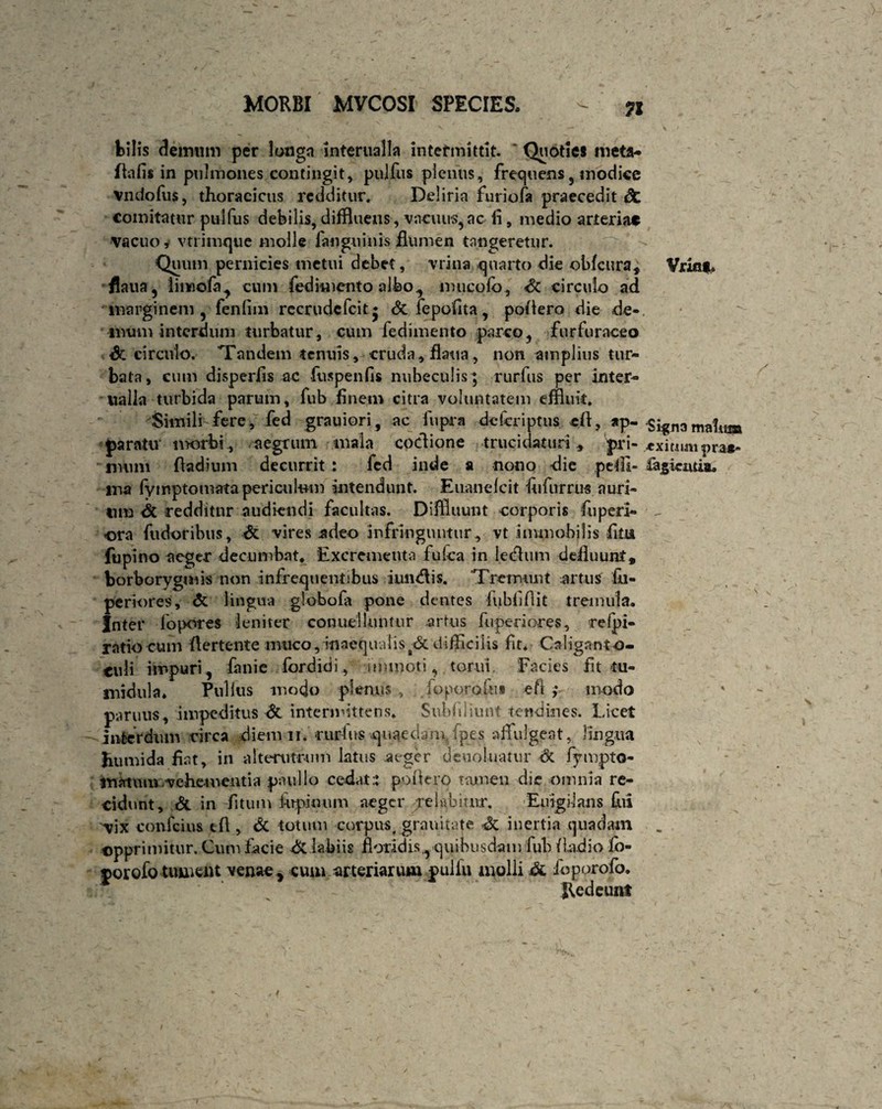 bilis demum per longa infernalia intermittit. ' Quoties meta- Ita fis in pulmones contingit, pulfus plenus, frequens 5 modice Vndofus, thoracicus redditur. Deliria furiofa praecedit & comitatur pulfus debilis, diffluens, vacuus,ac ii, medio arteriae vacuo, vtrimque molle fan ginnis flumen tangeretur. Quum pernicies metui debet, vrina quarto die obfcura, flaua, linoofa, cum fedimento albo., mucofd, A circulo ad marginem, fenfim recrudcfcit* &fepofita, poliero die de¬ mum interdum turbatur, cum fedimento parco, fnrfuraceo & circulo. Tandem tenuis, cruda , flatta, non amplius tur¬ bata, eum disperfis ac fuspenfis nubeculis ; rurfus per inter- tialla turbida parum, fub finem citra voluntatem effluit. Simili fere, fed grauiori, ac fupra delcriptus cl\, ap¬ paratu morbi , aegrum mala coclione trucidaturi, pri¬ mum fladium decurrit: fed inde a nono die petii- ma fymptomata periculum intendunt. Euaneicit fiifurrus auri¬ um A redditur audiendi facultas. Diffluunt corporis fuperi- <ora fudoribus, A vires adeo infringuntur, vt immobilis fitu fupino aeger decumbat* Excrementa fufea in lecflum defluunt, borborygmis non infrequentibus iundlis. Tremunt artus £u- periores, & lingua globola pone dentes fubfifiit tremula. Inter Topores leniter conuelluntur artus fuperiores, relpi- ratio cum flertente nvueo, inaequalis A difficilis fit. Caiiganto- culi impuri, fanie fordidi, immoti, torni Facies fit tu¬ midula* Pullus modo plenus , foporofii» eft ,* modo paruus, impeditus A intermittens. Subfiliunt tendines. Licet interdum circa diem ii. -rurhis quaedani ipes affulgeat, lingua humida fiat, in alterutrum latus aeger deuoluatur & fympto- matum vehementia paulio cedat.: poliero tamen die omnia re¬ cidunt, A in fitum Arpinum aeger pelnbiutr. Euigilans fui vix confcius tfl, & totum corpus, graintate A inertia quadam opprimitur. Cum facie Alabi is floridis., quibusdam fub fiadio fo- porofo tument venae , cum arteriarum pulfu molli A foporofo. Redeunt Vxiflt* Sign3 mahtj» ■exitum pra*- fa^ieiuia.