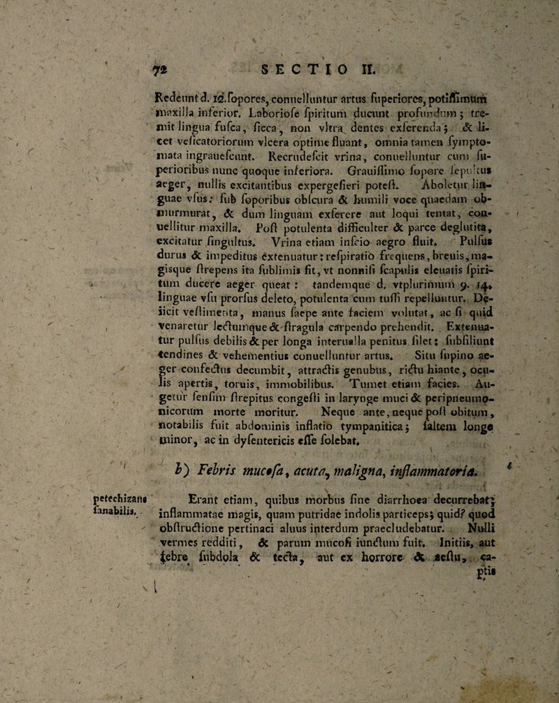 7* S E C T I O IL Redeunt d. idfopores, conuelluntur artus fuperiores, potiflimutn maxilla inferior. Laboriofe fpiritum Queunt profundum ; tre¬ mit lingua fufea, ficca, non vitra dentes exferenda; & li¬ cet veficatoriorum vlcera optime fluant, omnia tamen lympto- mata ingrauefctmt. Recrudefcit vrina, conuelluntur cum fti- perioribus nunc quoque inferiora. Grauifiimo fopore iepultut aeger, nullis excitantibus expergefieri potefL Aboletur lin¬ guae vfus; fufe foporibus obfcura & humili voce quaedam ob¬ murmurat, dc dum linguam exferere aut loqui temat, con- uellitur maxilla. Poft potulenta difficulter dt parce deglutita, excitatur fingultus. Vrina etiam influo aegro fluit. Pulfu* durus dt impeditus extenuatur: refpiratib frequens, breuis,ma- gisque flrepens ita fublimis fit, vt non nili fcnpulis elcuaiis fpiri¬ tum ducere aeger queat : tandemque d. vtplurimum 9. /4., linguae vfu prorfus deleto, potulenta cum tufli repelluntur. De- iicit ve/limenta, manus laepe ante faciem volutat, ac fi quid venaretur leftmnque dt flragula carpendo prehendit. . Extenua¬ tur pulfus debilis & per longa interna! Ia penitus filet: fubfiliunt tendines dt vehementius conuelluntur artus. Situ fupino ae¬ ger coufetfhis decumbit, attrntffis genubus, ritflu hiante, ocu¬ lis apertis, toruis, immobilibus. Tumet etiam facies. Au¬ getur fenfim-flrepitus congefti in larynge mucide peripneumo- nicorum morte moritur. Neque ante, neque poft obitum , notabilis fuit abdominis inflatio tympanitica 5 ialtem longe minor, ac in dyfentericis «fle folebat. b) Febris muc$fa t acuta, maligna, inflammatoria. > ■ - V = : • petechizans lanabilis. t* \ * r ■ ' -*> Erant etiam, quibus morbus fine diarrhoea decurrebat; inflammatae niagis, quam putridae indolis particeps; quid? quod obflrucflione pertinaci aluus interdum praecludebatur. Nidli vermes redditi, dc parum muco fi iumffum fuit. Initiis, aut tebre fubdola dc tccla, aut cx horrore X aeflu, ca- ptl» / * 7 S r