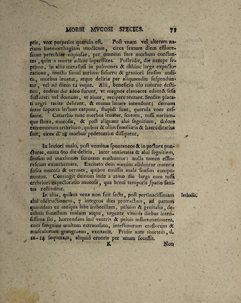 ptis, vox perpetim querula efl. Pofl vnam vel alteram na* rium haemorrhagiam modicam, circa fextum diem efflore- fcunt petechiac copiofae, per omnem fere morbum conflan¬ tes , quin a morte adhuc fuperflites. Pofiridie, die nempe fe- ptimo, in aliis metaflafi in pulmones & abhinc larga expeeflo- ratione, iuneflo fimul aurium fufurru & grauiori fenflm audi** tu, morbus Jeuatur, atque deliria per aliquamdiu fufpendun- tur, vel ad diem 12 vsque. Alii, beneficio illo naturae defli- tuti, eodem die adeo furunt, vt magnos clamores edantdc fefe fuffurari vel domum, vt aiunt, reciperetentent.Scnfim placa¬ ti aegri tacite delirant, & manus lauarc intendunt; demum inter iopores leclum carpunt, flupidi funt, querula voce cef- fante, Catarrho tunc morbus Jeuatur, fereatu, tuffi narium¬ que fluxu, nuicolis, <5c pofl aliquam alui fegnitiem, dolor® extremorum arthritico, quibus & oiun familiaris & haereditarius fuit, circa d' 18 morbus pedetentim diflipatur, Inleuiori malo, pofl vomitus fpontancosdt in pecore pun* fluras, enata 6to die deliria, inter anxietates & alui fegnitiem, fcnlitn ad maximum furorem euehuntur: nulla tamen eiflo- refeunt exanthemata. Excitato dein vomitu eliduntur materia fufea mucola <k vermes, quibus emiflls mala fenfim compo¬ nuntur. Contingit demum inde a limo die larga cum tufli crebriori expeJloratio mucofl, qua breui temporis /patio fani, tas reflituitur. In aliis, quibus vena non fuit fecfla, pofl pertinacifllmam alui obitruvflionem, 7 integros dies protractam, ad partem quamdam ex antiqua labe imbecillam, peluim & genitalia , de¬ cubuit funeflum malum atque, vrgente vlrimis diebus inten- (iffima fiti, horrendam imi ventris & peluis inflammationem, cum fanguine multum extrauafato, inteflinorum craflorum dc mufculorunv grangraena , excitauit. Pridie ante mortem, d. ia-14 fequutam, aliquid cruoris per anum feceffit, & Non