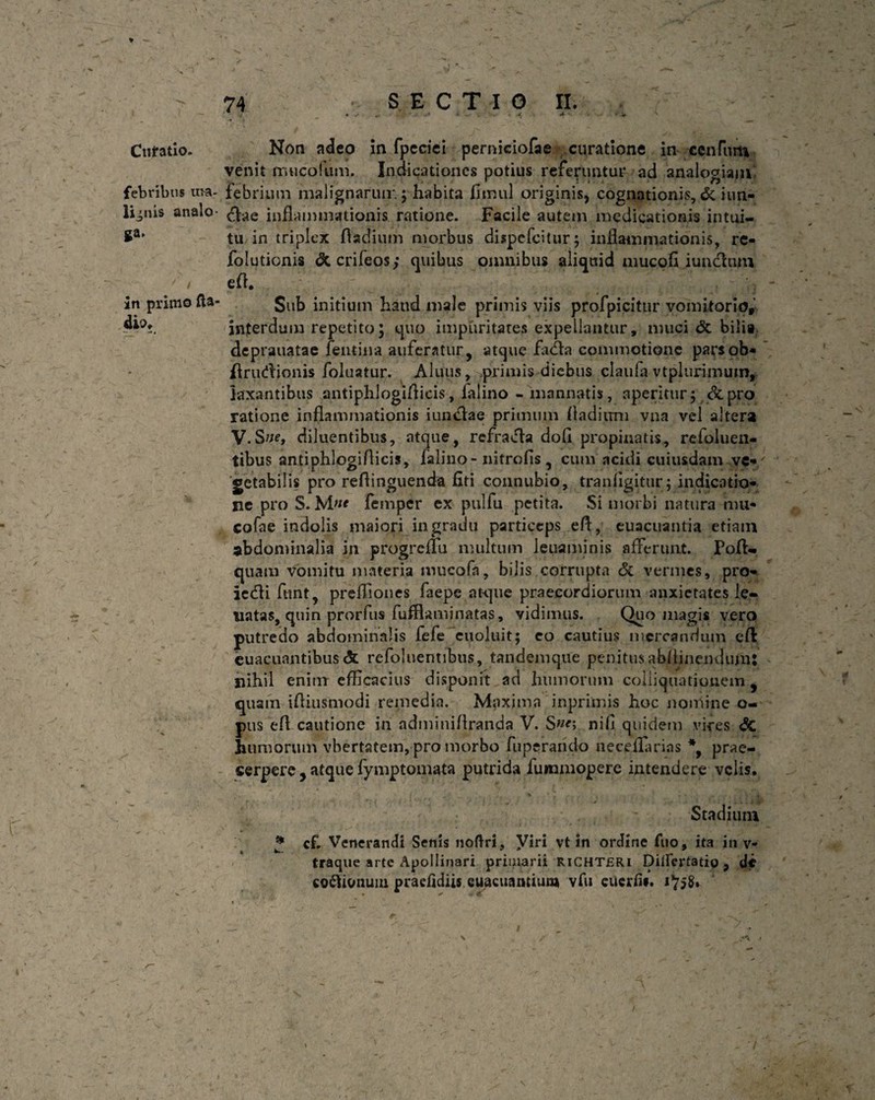 ga in primo fla dio. Cufatio. Non adeo in fpeciei perniciofae curatione in ccnlilrii venit mucofum. Indicationes potius referuntur ad analogiam febribus ut-a- febrium malignarum; habita fimul originis, cognationis, & iun- li^nis analo $ae inflammationis ratione. Facile autem medicationis intui¬ tu in triplex fladium morbus dispefeitur ; inflammationis, re- folutionis &crileos; quibus omnibus aliquid mucofl iunclum eft. Sub initium haud male primis viis profpicitur vomitorio, interdum repetito; quo impuritates expellantur, muci & bilia deprauatae femina auferatur, atque fadta commotione parsob* flrudionis foluatur. Aluus, primis diebus ejaufa vtplurirnum, laxantibus antiphlogiflicis, falino - manuatis, aperitur; &pro ratione inflammationis iuiiclae primum fladium vna vel altera V.Sne, diluentibus, atque, refracla dofl propinatis, refoluen- tibus antiphlogiflicis, falino - nitrofis, cum acidi cuiusdam ve¬ getabilis pro reffinguenda fiti connubio, tranfigitur; indicatio¬ ne pro S. femper ex pulfu petita. Si morbi natura mu* cofae indolis maiori in gradu particeps eft, euacuantia etiain abdominalia in progreffu multum leuaminis afferunt. Fofl- quam vomitu materia mucofn, bilis corrupta & vermes, pro- ictfli funt, preffiones faepe atque praecordiorum anxietates le- natas, quin prorfus fufflaminatas, vidimus. Quo magis vero putredo abdominalis fefe euoluit; eo cautius mercandum e fi euacuantibus <5t refoluentibus, tandemque penitusabftinendum: nihil enim efficacius disponit ad humorum coliiquationem 9 quam ifliusmodi remedia. Maxima inprimis hoc nomine o- pus efl cautione in adminiftranda V. Sne; nifi quidem vires <5c humorum vbertatem, pro morbo fu perarido neceffarias *, prae¬ cerpere , atque fymptomata putrida fummopere intendere velis. Stadium * cf. Venerandi Senis noftri, yiri vt in ordine fuo, ita in v- traque arte Apollinari priuiarii RiCHTfiRi Dilfertatio , de coftionum praefidiis euacuantium vfu cucrfii. 1^58» \