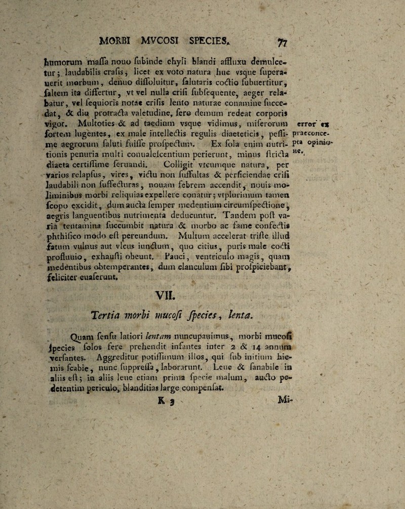 tumorum maffa nouo fubindc chyli blandi afRuxu demulce* tur; laudabilis crafis, licet ex voto natura hue vsque fupera* uerit morbum, dentio diffoluitur, falutaris cotflio fubiicrtitur, faltem ita differtur, yt vel nulla erili fubfequente, aeger rela¬ batur, vel fequi oris notae crifis lento naturae conamine fticce* -dat, dc diu protradla valetudine, fere demum redeat corporis vigor. Multoties dc ad taedium vsque vidimus, miferorum error t* fortem lugentes, ex male intelledlis regulis diaeteticis, peffi- pracconce- me aegrorum faiuti fuifle profpecRum. Ex fola enim nutri- Pu opinio- tionis penuria multi conualeicentium perierunt, minus fricla uc' diaeta ccrtiffime feruandi. Colligit vtcumque natura, per varios relapfus, vires, vidlu non luffultas dc perficiendae erili laudabili non fuffedluras , nouam febrem accendit ^ nouis mo¬ liminibus morbi reliquias expellere conatur; vtplurimum tamen fcopo excidit, dum aucta femper medentium circumfpedtione 5 aegris languentibus nutrimenta deducuntur. Tandem poli va¬ ria tentamina fuccumbit natura dc morbo ac fame confecti* phthilico modo eft pereundum. Multum accelerat trifte illud .fatum vulnus aut vicus iundlum, quo citius, puris male coifti profkmio, cxhaufli obeunt. Pauci, ventriculo magis, quam medentibus obtemperantes , dum clanculum fibi proipkiebaat, feliciter euaferunt. VII. Tertia morhi mucofi /pedes, lenta. Quam fenfu latiori lentam nuncupatu mus, morbi mucofi Jpecies folos fere prehendit infantes inter 2 & 14 annum verfantes. Aggreditur potiffunum illos, qui fub initium hie¬ mis fcabie, nunc fuppreffa, laborarunt. Lene dc fanabile in aliis eff; in aliis lene etiam prima fpecie malum, audio pe* detentim periculo, blanditias large compenfat. K I - ». Mi-