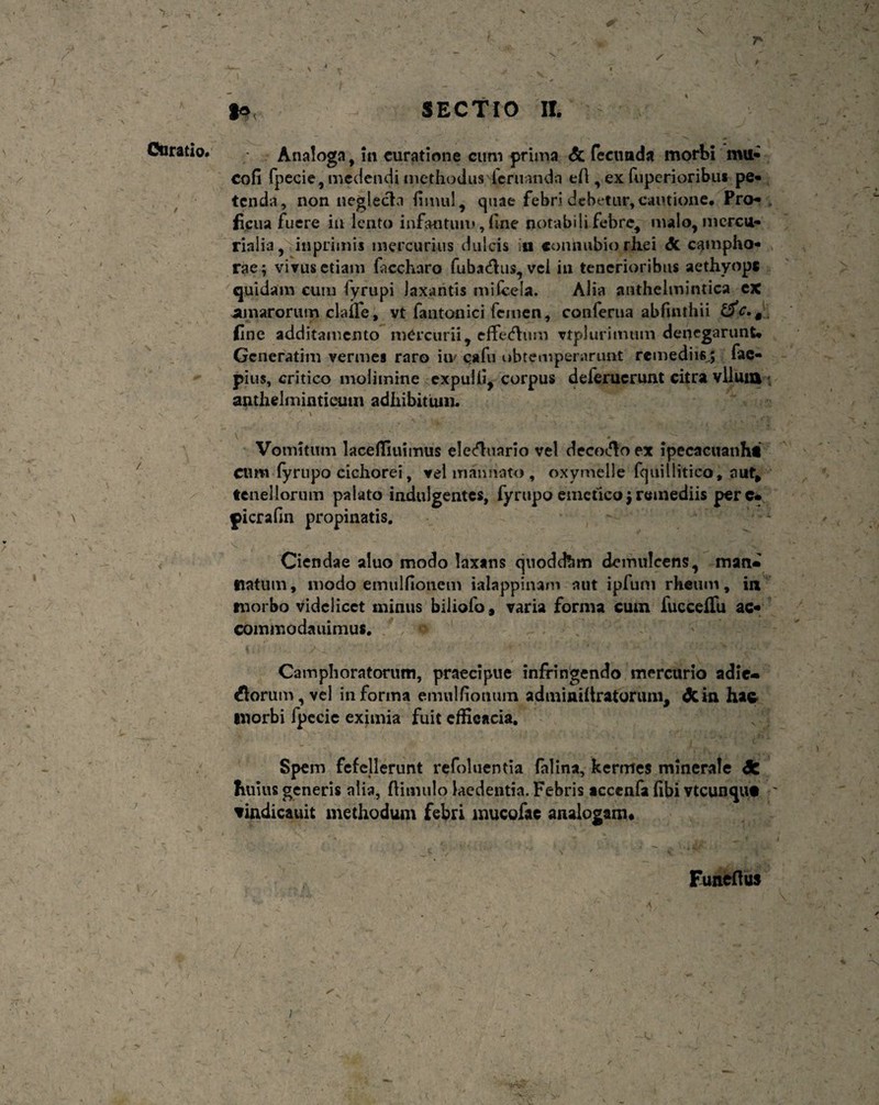 Analoga, in curatione cum prima & fecunda morbi rntt* cofi fpecie, medendi methodus icruanda e A , ex fuperioribus pe¬ tenda, non neglecta Humi, quae febri debetur,cautione. Pro¬ ficua fuere in lento infantum, fine notabili febre, malo, mercu- rialia, inprimis mercurius dulcis in connubio rhei dc catnpho- ,, rae; vivus etiam faccharo fuba&us, vel in tenerioribus aethyope quidam cuiu fyrupi laxantis mi (cela. Alia anthelmintica ex amarorum clade, vt fantonici femen, conferua abfmthii &c,§ fine additamento mercurii, effetftum vtplurimum denegarunt. Gcneratim vermes raro iiv eafu obtemperarunt remediis,; fae- pius, critico molimine expulit, corpus deferucrunt citra vlluia • anthelminticum adhibitum. '■ * \ ^  ... j ,X_ ■'-». • . ’ -yLn Jn, \ ’ ' > * ‘ * Vomitum lacefliuimus ele&uario vel decolo ex ipecacuanht Clim fyrupo cichorei, vel manuato , oxymelle fquillitico, aut, tenellorum palato indulgentes, fyrupo emetico; remediis per e* picrafin propinatis. Ciendae aluo modo laxans quodefem demulcens, mati» tiatum, modo emulfionem ialappinam aut ipfum rheum, in morbo videlicet minus biliofo, varia forma cum fueceflii ac¬ commoda uimus. ; f ° ; Camphoratorum, praecipue infringendo mercurio adie- florum, vel informa emulfionum adminiitratorum, dcin hac morbi fpecie eximia fuit cffieacia. Spem fefellerunt refoluentia falina, kermes minerale dfc huius generis alia, ftimulo laedentia. Febris acccnfa (ibi vteunque - vindicauit methodum febri mucofae analogam* v Funcfius