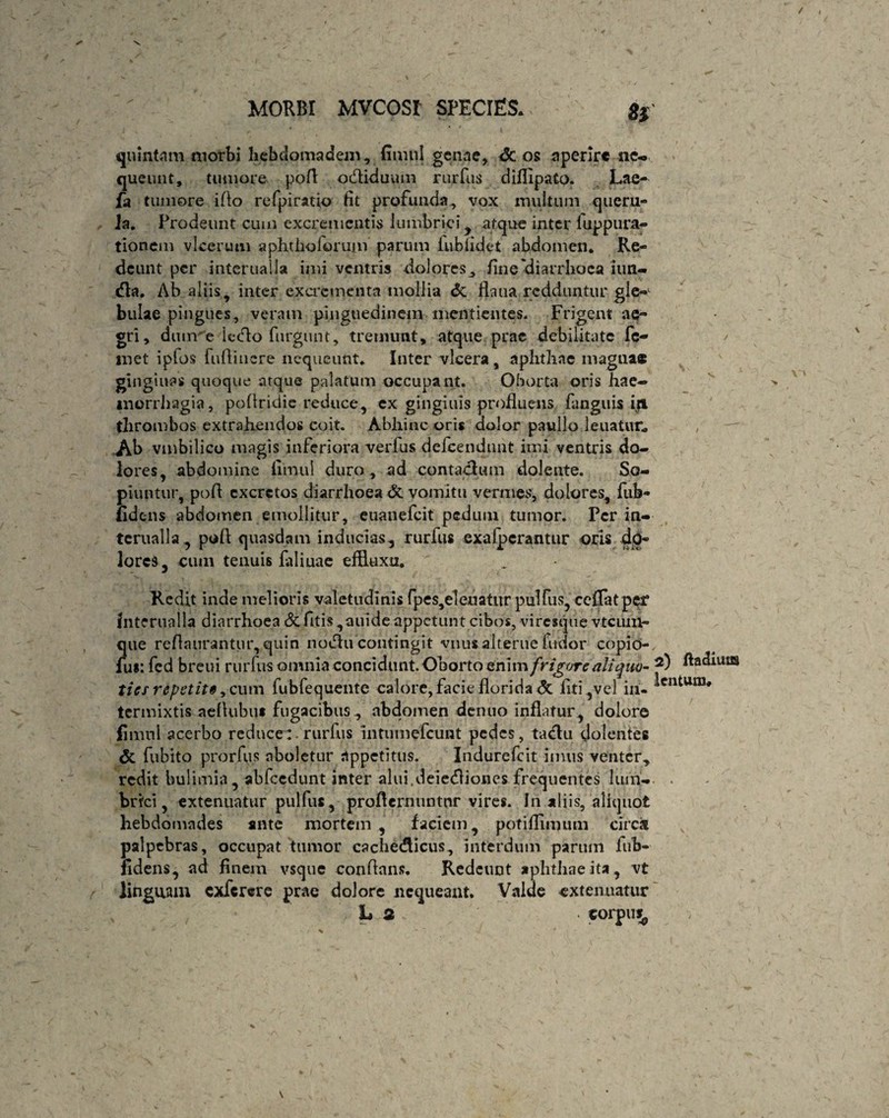 quintam morbi heb doma dem, fimnl genae, & os aperire ne¬ queunt, tumore pofi odliduum nuTus diflipato. Lae- fa tumore iflo refpiratio fit profunda, vox multum queru¬ la. Prodeunt cum excrementis lumbrici, atque inter luppura- tionem vlcerum a pht holorum parum iubfidet abdomen. Re¬ deunt per interualla imi ventris dolores, fine 'diarrhoea iun- dia. Ab aliis, inter excrementa mollia & flaua redduntur gle-1 bulae pingues, veram pinguedinem mentientes. Frigent ae¬ gri, dum e letflo furgunt, tremunt, atque prae debilitate Pe¬ rnet iplos fudi nere nequeunt. Inter vlcera, aphthae magna* gingiuas quoque atque palatum occupant. Oborta oris hae¬ morrhagia, poflridie reduce, ex gingiuis profluens fanguis ift thrombos extrahendos coit. Abhinc oris dolor paullo 1 enatur, Ab vmbilico magis inferiora verfus defeendunt imi ventris do¬ lores, abdomine fimnl duro , ad contactum dolente. So¬ piuntur, pofl excretos diarrhoea & vomitu vermes, dolores, fub- iidens abdomen emollitur, euanefeit pedum tumor. Per in¬ terualla ^ pofl quasdam inducias, rurfus exalpcrantur oris do¬ lores, cum tenuis filiuae effluxu. Redit inde melioris valetudinis fpes,eleuatnr pulfus, ceflatper Interualla diarrhoea & fitis ,auide appetunt cibos, viresque vtciiin- que reflaurantur, quin nodtu contingit vnus alterne fudor copio- fus: fed breui rurfus omnia concidunt. Oborto enim 'frigore aliquo- Aeniis tics repetit*, cum fubfequente calore, facie florida <3c liti,vel iii- ^entum* termixtis aeflubu* fugacibus , abdomen dentio inflatur, dolore fimnl acerbo reduce: rurfus intumefeunt pedes, ta&u dolentes & fubito prorfus aboletur appetitus. Indurefcit imus venter, redit bulimia, abfccdunt inter alui.deiecfliones frequentes Ium- . brici, extenuatur pulfus, proflernuntnr vires. In aliis, aliquot hebdomades ante mortem , faciem, potiflimum circa palpebras, occupat tumor cache&icus, interdum paruin fub- fidens, ad finem vsque conflans. Redeunt aphthae ita, vt linguam exfercre prae dolore nequeant. Valde extenuatur h 2 . torpu^