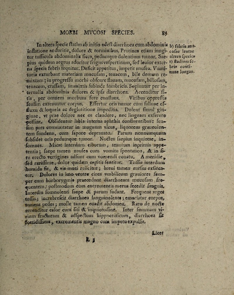 In altera fpecie flntrm ab initio ndefl diarrhoea cumabdommis inflatione ac duritie,.dolore torminibus. Protinus etiam iungi- tur tufflcula abdominalis licca, pedum que dolentium fumor. Sae¬ pius quidem aegros adoritur frigus vel pertinum, fed' Icuior exter¬ na fpecie febris lequitur. Deficit appetitus, impetit nnufea. Vomi- toria exturbant materiam mucofam, tenacem, bile demum re¬ mixtam ; in progrefhv morbi obfcure flauam, mucofam,biliofam, tenacem, craflamy immixtis fivbinde lumbricis. Sopiuntur per in- * ferualla abdominis dolores & ipla diarrhoea’. Accenditur fl~ tis , per omnem morbum fere conflans. Viribus oppreflis feuflm extenuatur corpus. Effertur oris tumor cum faliuac ef¬ fluxa & loquela ac deglutitione impeditis. Dolent fimul gin- gittae. vt prae dolore nec os claudere, nec linguam exferere poffint. Obfidentur labia- interna aphthis confluentibus? feu- flm pars commutatur in magnum vicus, liquorem graueoler*- tem fundens, cum fapore deprauato.- Parmn nonnumquam fubfldet oris pedumque tumor. NodleS’faepius inquietae, in- fomnes. Micat interdum ciborum, tenuium inprimis appe¬ tentia; faepe tamen naufea cum vomitu fpontaneo, *5c in fl- fu ereblo vertigines adfunt cum vomendi conatu* A meridie 9 ied rariiflme, dolor quidam capitis fcntituc. Tuflis interdum htvmida fit, & vis muei reficitur ;; breifl tamen rurftis exfieca* fur. Dolores in imo-ventre circa vtiibilioum graniores feuw per cum borborygmi-f praecedunt diarrhoeam mncoflim fre¬ quentem; poAmoduuv Cimi excrementis merus fecedit /anguis* luterdiu fomnolenri faepe Sc parum ludant. Frequene vrget tivflls; inerebrefeit diarrhoea iangiunolent*; emacia tur eorpus3 tument pedes; molle tamen euadif abdomen. Raro de notfle accenditur calor eunt flti & inquietudine. Inter /unimana vi¬ cium fra<flurnm & adfpcdlum hippocratfcum, diarrhoea jGi foetidiflima excrementis magno cum impetu cxpulfls* b) febris mii' cofae lentae altera fpecicr i) Eadiimi fe¬ bris conti* nuaetong a©? j