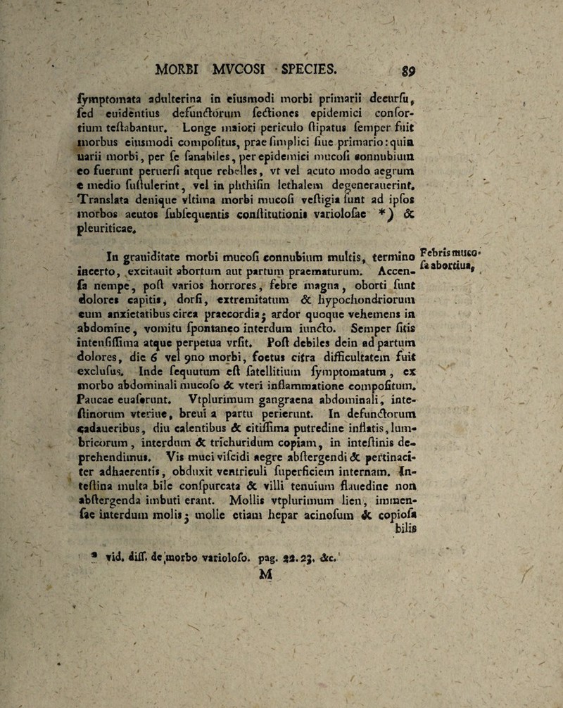 fymptomata adulterina in eiusmodi morbi primarii decurfu, fed euidentrus defunctorum fe&ioncs epidemici confor¬ tium teftabantnr. Longe maiori periculo ftipatus femper fuit morbus ciiismodi compofitus, praefimpiici flue primario:quia uarii morbi, per fe fanabiies, per epidemici mucofi «onnubium eo fuerunt peruerfi atque rebelles, vf vel acuto modo aegrum € medio fuftuierint, vel in phthifin lethalem degenerauerint. Translata denique vltima morbi mucofi veftigia umt ad ipfos morbos acutos fubic^ucacis confiitutionis variolofae *) pleuriticae* ■, In grauiditate morbi mucofi connubuim multis, termino incerto, excitauit abortum aut partum praematurum. Accen- fa nempe, poft varios horrores, febre magna, oborti funt dolores capitis i dorfi, extremitatum <5c hypochondriorum cum anxietatibus circa praecordia* ardor quoque vehemens in abdomine, vomitu fpontaneo interdum iuncto. Semper fitis intenfiflima atque perpetua vrfit. Poft debiles dein ad partum dolores, dic 6 vel 9no morbi, foetus citra difficultatem fuit exclufus. Inde fequutum cft fatellitium fymptomatum, cx morbo abdominali nmcofo <5c vteri inflammatione eompofitum. Paucae euaftrunt. Vtplurimum gangraena abdominali, inte- flinorum vteriue, breui a partu perierunt. In defun&orum Cadaueribus, diu calentibus & citiffima putredine inflatis, lum- bricorum , interdum <5c trichuridum copiam, in intefiinis de¬ prehendimus. Vis mucivifcidi aegre abflergendi <5c pertinaci¬ ter adhaerentis, obduxit ventriculi fupcrficiein internam. In- teflina inulta bile confpurcata & villi tenuium fUuedine non abfiergenda imbuti erant. Mollis vtplurimum lien , immen- fae interdum molis; molle etiam hepar acinofum & copiofa ' bilis Febris muto fa abortiua, * vid. dilT. 4e jmorbo variolofo. pag. ga.sj* dic. M