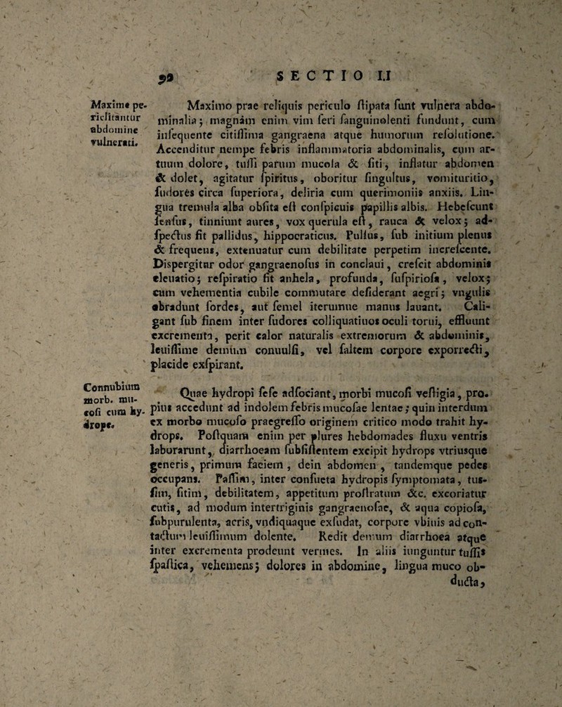 v p9 SECTIO I.I Maxim* pe- Maximo prae reliquis periculo flipata funt vulnera abdo- riditantur minnlia; magnam enim vini feri fariguinolenti fundunt, cum vulnerati* hifequente citiflima gangraena atque humorum refoJutione. Accenditur nempe febris inflammatoria abdominalis, cum ar¬ tuum dolore» tuiTi parum muco Ia <5c fiti, inflatur abdomen & dolet, agitatur fpiritus, oboritur fingultus, vomituritio, fudores circa fu per i ora, deliria cum querimoniis anxiis. Lin¬ gua tremula alba obfita efl confpicuis papillis albis. Hebefcunt fenfus, tinniunt aures, vox querula eft, rauca <5c velox5 ad- fpedus fit pallidus, hippoeraticus. Pullus, fub initium plenus & frequens, extenuatur cum debilitate perpetim increfcente. Dispergitur odor gangraenofus in conclaui, crefcit abdominis , eletiatio; refpiratio fit anhela, profunda, fufpiriofa, velox; cum vehementia cubile commutare defiderant aegri; vngulis •bradunt fordes, aut femel itcruirme manus Jauant. Cali¬ gant fub finem inter fudores colliquatiuos oculi torui, effluunt excrementa, perit calor naturalis extremorum dc abdominis, leuiflime dcimnn conuulfi, vel faltem corpore exporredij placide exfpirant. morb^miN Quae hydropi fefe adfociant, morbi mucofi veftigia, pro. cofi cum hy- P'ul accedunt ad indolemfcbrismucofae lentae; quin interdum drope* tx morbo mucofo praegreflfo originem critico modo trahit hy¬ drops. Pofiquam enim per plures hebdomades fluxu ventris laborarunt, diarrhoeam fubfiflentem excipit hydrops vtriusque generis, primum faciem , dein abdomen , tandemque pedes occupans. PalTim, inter confueta hydropis fymptomata, tus- fim, fitim, debilitatem, appetitum proflratum <£c. excoriatur cutis, ad modum intertriginis gangraenofae, dc aqua copiofa, fobpurulenta, acris, vndiquaque exfudat, corpore vbiuis adeon- tadum leuifflmum dolente» Redit den um diarrhoea atque inter excrementa prodeunt vermes. In aliis iunguntur tuffis foafiica, vehemens; dolores in abdomine, lingua muco ob- ' duda* /