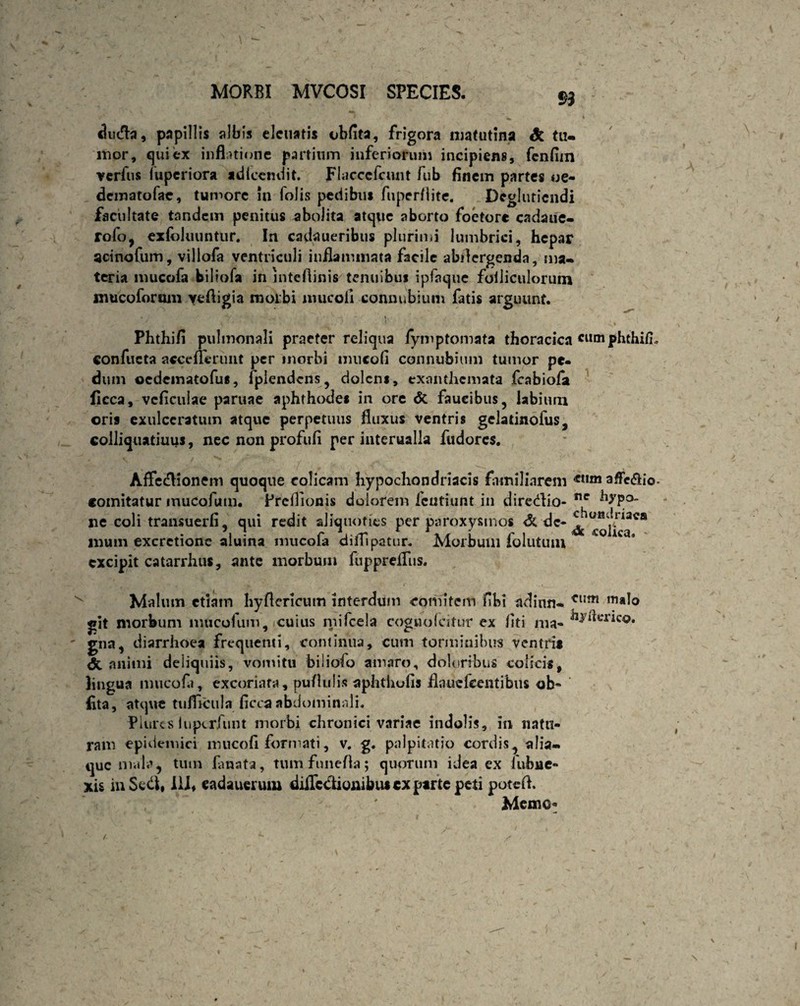 duda, papillis albis eletiatis obfita, frigora matutina St tu¬ mor, qui ex inflatione partium inferiorum incipiens, fenfiin verfus fuperiora adlccndit. Flaccefcunt fub finem partes oe- dematofae, tumore in folis pedibus fuperflite. Dcgluticndi facultate tandem penitus abolita atque aborto foetore cadaue- rofo, exfoluuntur. In cadaueribus plurimi lumbrici, hepar aci no fu m, villofa ventriculi inflammata facile abdergenda, ma¬ teria mucofa biliofa in jnteftinis tenuibus ipfaque folliculorum niucoforum yefligia morbi mucofl connubium fatis arguunt. • / v / - ** y • rv*- - j. Phthifi pulmonali praeter reliqua fyinptomata thoracica cucn confucta accefferunt per morbi mucofi connubium tumor pe¬ dum ©cdcmatofus, fpiendcns, dolens, exanthemata fcabiofa licca, vcficuiae paruae aphthodes in ore <5c faucibus, labium oris exulceratum atque perpetuus fluxus ventris gcladnofus, colliquatiuus, nec non profufi per interualla fudores. Affedionem quoque colicam hypochondriacis familiarem affe&io. comitatur mucofutn. Preflionis dolorem fcutiunt in diredio- ne ^P° ne coli transuerfi, qui redit aliquoties per paroxysmos <3c de-^ muni excrctione aluina mucofa difllpatur. Morbum folutum excipit catarrhus, ante morbum fupprefliis. Malum etiam hyflcrlcutn interdum comitem fibi adinn- Clim m*lo git morbum mucofum, cuius niifcela coguo Icitur ex liti ma* gna, diarrhoea frequenti, continua, cum torminibus ventri* <5c animi deiiquiis, vomitu biliofo amaro, doloribus colicis, lingua mucofa, excoriata, pullulis aphthofis flaue Icent ibus ob¬ fita , atque tuflicula ficca abdominali. Plurcs luperfunt morbi chronici variae indolis, in natu¬ ram epidemici mucofi formati, v. g. palpitatio cordis, alia- que mala, tum lanata, tum funefla; quorum idea ex lubue- xis in Sed, 111, eadauerum diilcctiombus cx parte peti poteft. Memo*