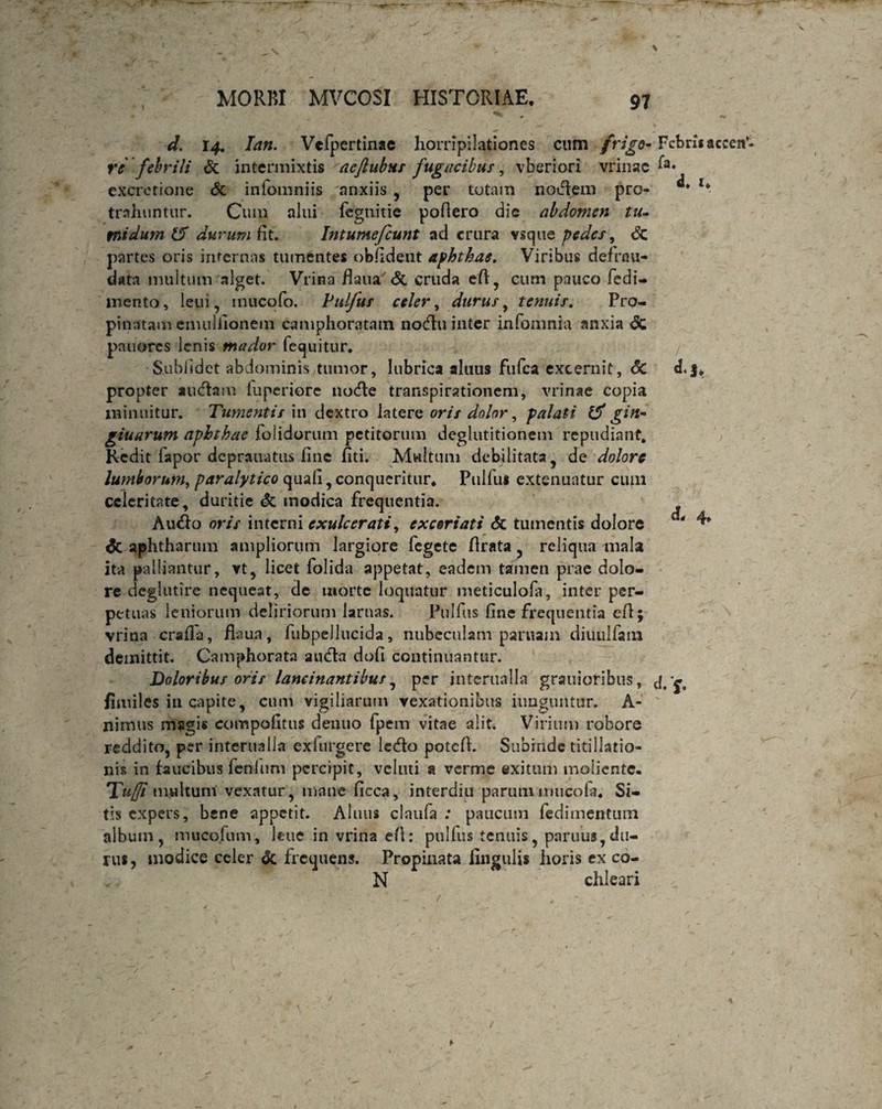 d. r4. Ian. Vcfpertinae horripilationes cum frigo* Febris re febrili & intermixtis aeftubus fugacibus, vberiori vrinac f*» excretione & infomniis anxiis , per totam nodem pro- 1 trahuntur. Cum alui fegnitie poliero die abdomen tu- mi dum & durum fit. Intumefiunt ad crura vsque pedes, <5c partes oris internas tumentes oblident aphthae. Viribus defrou- data multum alget. Vrina fkna & cruda eft, cum pauco fcdi- mento, leui, mucofo. Pulfus celer, durus, tenuis. Pro¬ pinatam emulfionem camphoratain nodu inter infomnia anxia dc pauores lenis mador fequitur. Sublidet abdominis tumor, lubrica altius fufea excernit, <5c «Lj* propter audam fuperiore node transpirationem, vrinae copia minuitur. Tumentis in dextro latere oris dolor, palati gin- giuarum aphthae foiidorum pedtorum deglutitionem repudiant. Redit fapor deprauatus fine fiti. Multum debilitata , de dolore lumborum, paralytico quali, conqueritur* Pulfus extenuatur cum celeritate, duritie & modica frequentia. Audo oris interni exulcerati, excoriati <5c tumentis dolore ' ^ dc aphtharum ampliorum largiore fegete /Irata , reliqua mala ita palliantur, vt, licet folida appetat, eadem tamen prae dolo¬ re deglutire nequeat, de morte loquatur meticulofa, inter per¬ petuas leniorum deliriorum lamas. Pulfus fine frequentia efl; vrina craffa, flaua, fubpellucida, nubeculam paruam diuulfana demittit. Camphorata auda dofi continuantur. Doloribus oris lancinantibus, per interualla grauioribus, fimiles in capite, cum vigiliarum vexationibus iungimtur. A - nimus mpgis compofitus denuo fpem vitae alit. Virium robore reddito, per interualla exhirgere ledo potefi. Subinde titillatio¬ nis in faucibus feninni percipit, vcluti a verme exitum moliente* Tumultum vexatur, mane ficca, interdiu parumimicofa. Si¬ tis expers, bene appetit. Alnus claufa : paucum fedimentiun album, muco.fum, leue in vrina efl: pulfus tenuis, paruus,du¬ rus , modice celer & frequens. Propinata lingulis horis ex co- N chleari