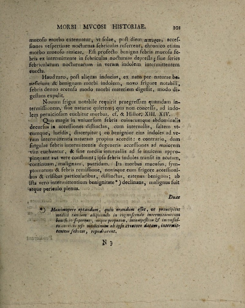 IOI mncofo morbo extenuatur, vtfolac, pofl diem uTtvqov, accef- fiones vefpertinae no&urnai febriculas referrent, chronico etiam morbo mucofo amicae. Efi profecto benigna febris mucofa fe¬ bris ex intermittente in febriculas nofturnas deprefla • fiue feries febricularum nocturnarum in veram indolem intermittentem euetfla. Haud raro, pofl: aliquas inducias, ex nato per naturae be¬ neficium & benignam morbi indolem, novo frigore notabili, febris denuo accenfa modo morbi materiem digellit, modo di- geflam expulit. Nouum frigus notabile requirit praegreflfam quamdam in« termiflionem, fiue naturae quietem; qua nomconccfla, ad indo¬ lem perniciofam eueliitur morbus, cf. & HiAor. Xlli. XIV. Quo magis in vniuerfum febris cuiuscumque abdominalis decurfus in aecefliones diflinclas, cum interuallis, faltem vt- cumque, lucidis, discerpitur; eo benignior eius indoles ad ve¬ ram intermittentis naturam propius accedit: e contrario, dum lingulae febris intermittentis degeneris accefiioncs ad maiorem ■ vim euehuntur, & fine mediis interuallis ad fe inuicem appro¬ pinquant aut vere confluunt; ipla febris indoles tranfit in acutam, continuam, malignam, putridam. Ita morbus mucofus. fym- ptomatum & febris remiflione, novisque cum frigore acccflioni- bus <5t erilibus particularibus, diflintflus, eatenus benignus; ab ifla vero intermittentium benignitate*) declinans, malignus fuit atque periculo plenus. Duae j ; ' i, . ' vj i • - i ' i i1 L' • >i - » • *. *) Maximopere optandum, quiit orandum effit, vt praecipites medici tandem aliquando in cijgnnfcendo intermittentium benefit io ffiperent , neque perpetuo , intentpejliao cf* inconful- to co ticii vj>‘ medicinam ab ipfo creatore datam? intermit*