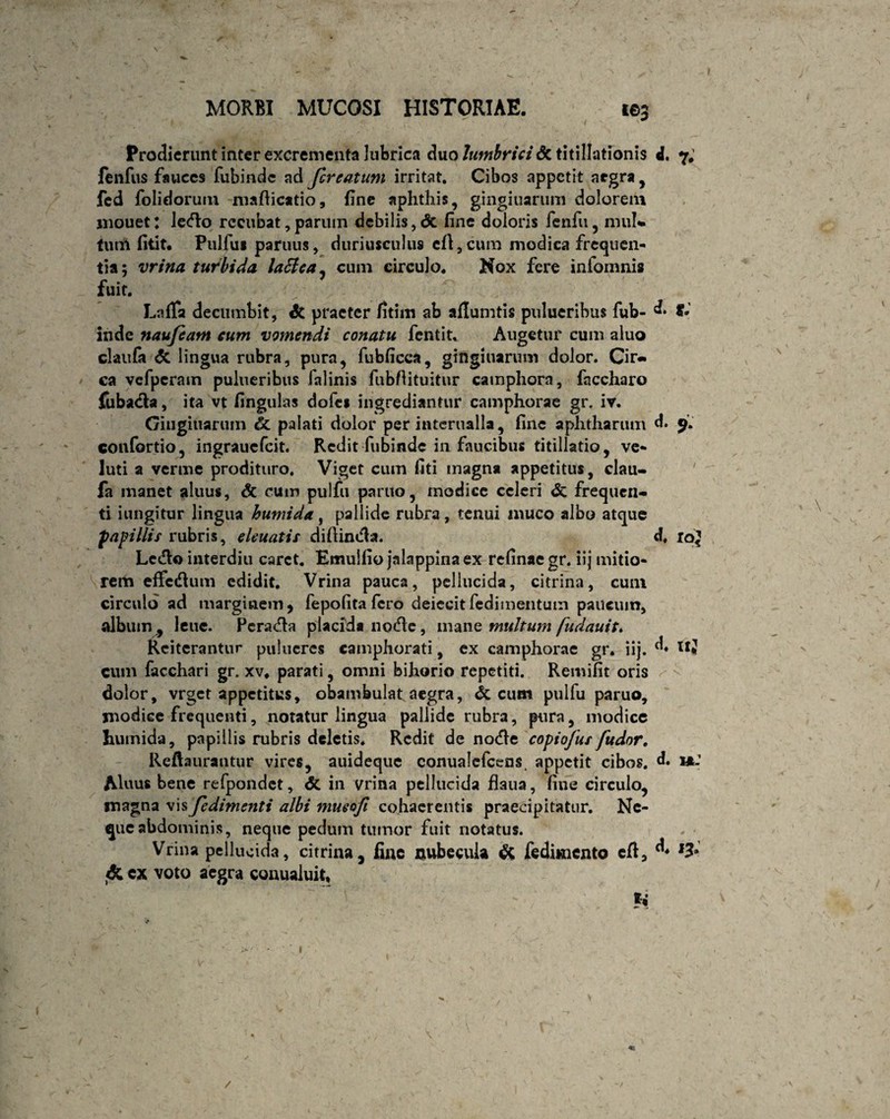 MORBI MUCOSI HISTORIAE. i©5 Prodierunt inter excrementa lubrica duo lumbrici St titillationis d. 7; fenfus fauces fubinde ad fer e at um irritat. Cibos appetit aegra , fed folidorum mafticatio, fine aphthis, gingiuarum dolorem jnouet: lefto rccubat, parum debilis , dt fine doloris fenfu, mul» tum fitit. Pulfui paruus, duriusculus efl,cura modica frequen¬ tia; vrina turbida lactea, cum circulo. Nox fere infomnis fuit. LafTa decumbit, St praeter fitim ab aflumtis pulueribus fub- «• f* inde naufeam eum vomendi conatu fentit. Augetur cum aluo clatifa St lingua rubra, pura, fubficea, gingiuarum dolor. Cir¬ ca vefpcram pulueribus lalinis fubfiituitur camphorn, faccharo fubacia, ita vt lingulas dofes ingrediantur camphorae gr. iv. Gingiuarum Ct palati dolor per iutcrualla, fine aphtharum d. 9. confortio, ingrauefeit. Redit fubinde in faucibus titillatio, ve- luti a verme prodituro. Viget cum fiti magna appetitus, clau- fa manet aluus, & cum pulfu partio, modice celeri & frequen¬ ti iungitur lingua humi da, pallide rubra, tenui muco albo atque papillis rubris, eleuatis diftindla. d, io' Lcdlo interdiu caret. Emulfio jalappinaex refinaegr. iij mitio¬ rem effcdlum edidit. Vrina pauca, pellucida, citrina, cum circulo ad marginem, fepofita fero deiecit fcdimentum paucum, album , leue. Pcradla placida node, manz multum fudauiu Reiterantur pulucres camphorati, ex camphorae gr. iij. d* cum facchari gr. xv. parati, omni bihorio repetiti. Remifit oris dolor, vrget appetitus, obambulat aegra, St cum pulfu paruo, modice frequenti, notatur lingua pallide rubra, pura, modice humida, papillis rubris deletis. Redit de nodle copiofus fudor. Reftaurantur vires, auideque conualcfccns. appetit cibos. d* »: Aluus bene refpondet, St in vrina pellucida flaua, fine circulo, magna vis fedimenti albi mueofi cohaerentis praecipitatur. Ne¬ que abdominis, neque pedum tumor fuit notatus. Vrina pellucida, citrina, fine nubecula St fediunento eft, ^ ,3* ex voto aegra conualuit, U / \