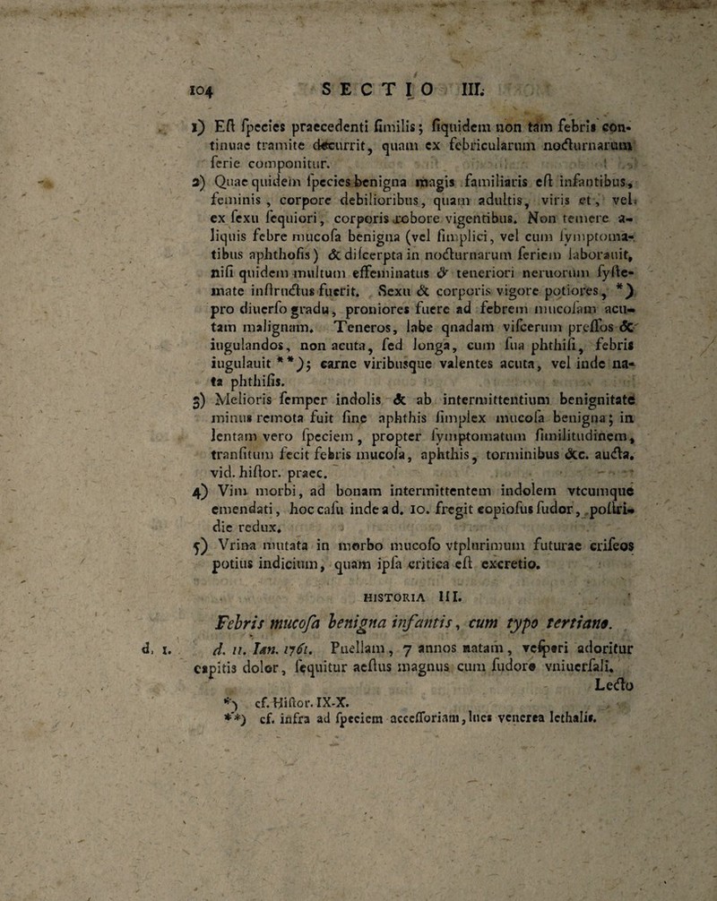 l) Eft fpecies praecedenti fimilis; fiqiiidem non tam febri* con¬ tinuae tramite decurrit, quam ex febricularum nocturnarum feri e componitur. 3) Quae quidem lpecies benigna magis familiaris efi: infantibus, feminis, corpore debilioribus, quam adultis, viris et, veL ex fexu fequiori, corporis xcbore vigentibus. Non temere si¬ liquis febre mucofa benigna (vel fimplici, vel cum iymptoma- tibus aphthofis) &dilcerptain nocturnarum feriem iaborauit, nifi quidem multum effeminatus & teneriori nemorum fyfle- inate infiructus fuerit. Sexu & corporis vigore potiores, pro diucrfo gradu, proniores fuere ad febrem mucolam acu¬ tam malignam. Teneros, labe qnadam vifcerum preflos <5c iugulandos, non acuta, fed longa, cum fua phthiii, febri* iugulauit **), carne viribusque valentes acuta, vel inde na¬ ta phthifis. 3) Melioris femper indolis ab intermittentium benignitate minus remota fuit fine aphthis iimplex mucofa benigna ; in lentam vero fpeciem, propter lymptomatum fimilitudinem, tranfitum fecit febris mucofa, aphthis, torminibus &c. aucta, vid. hifior. praec. 4) Vim. morbi, ad bonam intermittentem indolem vtcumque emendati, hoccafu inde ad. 10. fregit copiofus fudor, poliri- dic redux. f) Vrina mutata in morbo mucofo vtplurimuin futurae crifeos potius indicium, quam ipfa critica cfl excretio. historia HI. Febris mucofa benigna infantis, cum typo tertiano. * ♦ * d. u. Ian, iy6i. Puellam , 7 annos natam , rclptri adoritur capitis dolor, fequitur aefius magnus cum fudore vniuerfali. Lecto cf. Hifior. IX-X. *'*) cf. infra ad fpeciem acceiroriaiii,luc* venerea Icthalir.