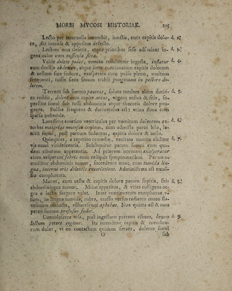 ‘ * * / T i v ii •N * x Le&o per interualla incumbit, iunflis, cum cspitis dolo* d, 3% fe, fit i inteiifa & appetitus defeclu. . Ledtmi non deferit, atque pribribus fefe adTciant in- d. 3.] gens calor cum tujficula fise a. Valde dolent pedes, vomitu reiiciiTntur nigella, inflatur 4* cum duritie ahdcmen, atque inter continuatum capitis dolorem & aeftum line fudore, e.xafperafa cut\r pulfu pleno, multum frequenti, tulHs flcca fecum trahit pungentem in peclore do¬ lorem. Terrent fub foinno pauores 9 folnta tandem almis durio» d, 9. rn reddit, dolent cum capite artus, urgent aeflus & litis, fu» perflite fimul fub tuffi. abdominis atque thoracis dolore pun¬ gente* Pullus frequens & duriusculus eft: vrina flaua cimi iparfa nubecula. LaccfFitus emetico ventriculus per vomitum delentem ex» d, 6* turbat matgriae mneofae copiam, cum admifla parca bile, le¬ nitis liipul, poft parcum fuderem s 'Capitis dolore <3c aeflu. Quinquies, a repetito remedio, excitato vomitu eliditur d* vis muci viridefeentis.* Subfequitur parum fomni cum qua¬ dam ciborum appetentia. Ad priorem. normam sxajperaUir circa velperamfebris cum reliquis fymptoinatibus. Parim e- jnollitur abdominis tumor ? fuccedentc nunc, cum tumida lin¬ gua* interni oris dolentis, excorlatione. Adminiftrata eft emul- fio campAocata* Manet, cum aeflu & capitis dolore parum fopitis, litis d, sibdominisque tumor* Micat appetitus, <3c vires colligens ae¬ gra c leffo furgere valet. Inter continuatum camphorae v- ium, in lingua tumida, rubra, cralTo verfus radicem muco fia- Ycfccnte obqudta, efflortfexmt Aphthae. Nox quieta cll & cum parco fomno profufus fu dor. Conualekere vi ia, poli ingefUim parcum cibum, denuo d. 9* Icflfum petere cogitur. Ita intenditur capitis & membro¬ rum dolor, vt ne conta&um quidem ferant, dolente imuil . O *' fub
