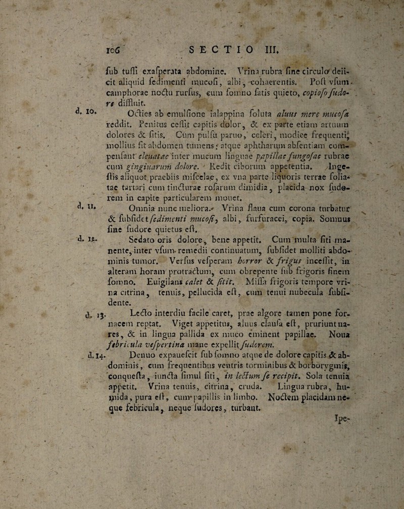 - ^ ' < • / *■ , . .. * ' , . -- fub tufli exafperata abdomine. Vrina rubra fine circula deii- cit aliquid fedimenti inucofi, albi, cohaerentis. Pofi vlurn- campliorae no&u rurfus, eum fomno fatis quieto, copiofofudo- , re diffluit. _ ' -*# ^ I0* Oclies nb emnlfione lalappina foluta altius mere mucofci reddit. Penitus cefflt capitis dolor, & ex parte etiam artuum dolores & fitis. Cum pulfu partioceleri, modice frequenti, mollius fit abdomen tumens: atque aphtharum abfentiain com- peniant eleuatac inter mucum linguae papillae fungo]ac rubrae cum gingiiiarum dolore. Redit ciborum appetentia. Inge- flis aliquot praebiis mifcelae, ex vna parte liquoris terrae folia* tac tartari cum tineffurae rofarum dimidia, placida nox lude¬ rem in capite particularem monet. u* Omnia nunc meliora.' Vrina flaua cum corona turbatur & {uhfidtt fcdimenti nuico/t, albi > furfur a ce i, copia. Somnus fine fudore quietus e fi. d. U* Sedato oris dolore, bene appetit. Cum multa fiti ma¬ nente, inter vfum- remedii continuatum, fubfidet molliti abdo¬ minis tumor. Verfus vefpcram horror & frigus incclfit, in. alteram horam protratffum, cum obrepente lub frigoris finem fomno. Euigilans calet <5c ptit, Milia frigoris tempore vri¬ na citrina, tenuis, pellucida efi, cum tenui nubecula fubfi- dente. Lctflo interdiu facile caret, prae algore tamen pone for¬ nacem reptat. Viget appetitus, aluus clau<a efi, pruriunt na¬ res, & in lingua pallida ex muco eminent papillae. Noua febricula vefpertina mane expellit fudorem. (]. 14. Denuo expauefeit fublomno atque de dolore capitis <5c ab¬ dominis, cum frequentibus vehtris torminibus & borborvgmis, conquefta , iuntffa fimul fiti, in leffum fe recipit♦ Sola tenuia appetit. Vrina tenuis, citrina, cruda. Lingua rubra, hu- ijiida, pura efi, cum* papillis in limbo. Nodem placidam ne¬ que febricula , neque ludores , turbant. ■ Ipe*