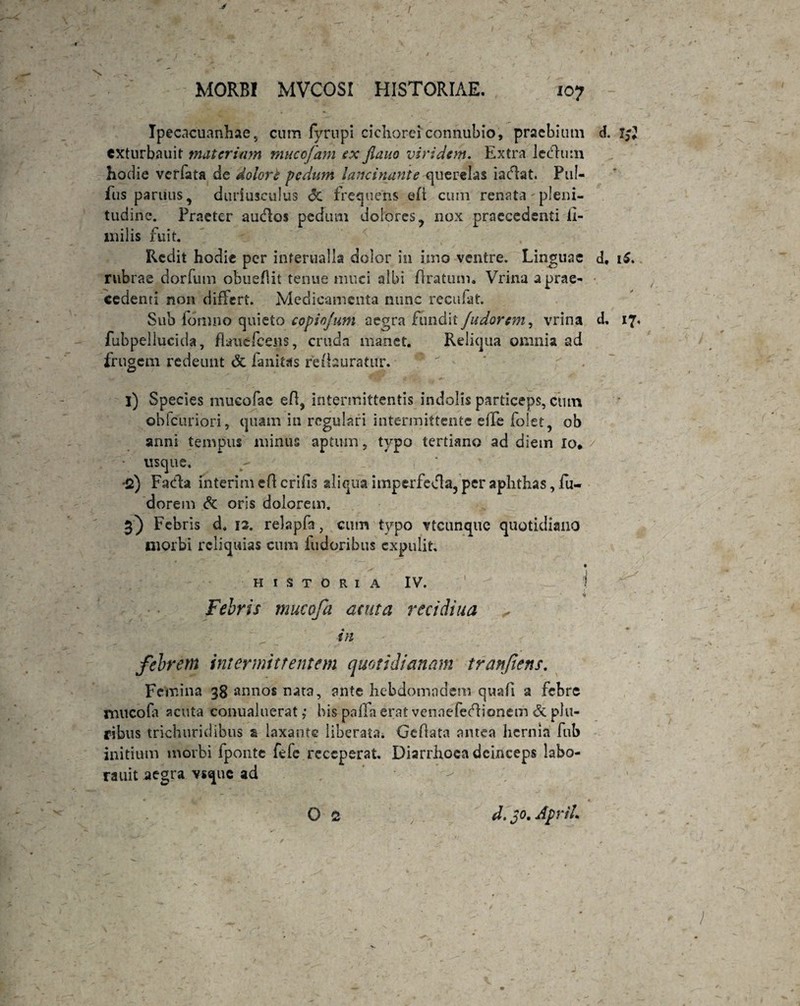 \ MORB! MVCOSI HISTORIAE. 107 Ipecacuanhae , cum fyrupi cichorei connubio, praebium d. t$l cxturbauit materium mucofam ex jlauo viridem. Extra lecflum hodie veffata de dolori pedum lancinante querelas iaflat. Pul- fus pariius, duriusculus <3c frequens eft cum renata' pleni¬ tudine. Praeter auffos pedum dolores, nox praecedenti ii- milis fuit. Redit hodie per infernalia dolor in imo ventre. Linguae d, iS. rubrae dorfum obueflit tenue muci albi liratum. Vrina a prae¬ cedenti non differt. Medicamenta nunc recufat. Sub formio quieto copiojum aegra tundit/adorem, vrina d. 17, fubpellucida, flant Teens, cruda manet. Reliqua omnia ad frugem redeunt <Sc fanitas redauratur. ‘  * ? . i) Species mucofae efl, intermittentis indolis particeps, ctun obfcuriori, quam in regulari intermittente effe folet, ob anni tempus minus aptum, typo tertiano ad diem io* usque. •2) Facfla interi m efl crifis aliqua imperfetfla, per aphthas, fu- dorem Sc oris dolorem. 3) Febris d. 12. relapfa, cum typo vteunque quotidiano morbi reliquias cum fudoribus expulit. HISTORIA IV. Febris mucofa acuta recidiua tn febrem intermittentem quotidianam tranfiens. Femina 38 annos nata, ante hebdomndem quafi a febre mucofa acuta conualuerat; bis pnffa erat venaefedHonem & plu¬ ribus trichuridibus a laxante liberata. Geflata antea hernia fub initium morbi fponte fefc receperat. Diarrhoea deinceps labo- rauit aegra vsque ad O 2 d. 30. ApriL