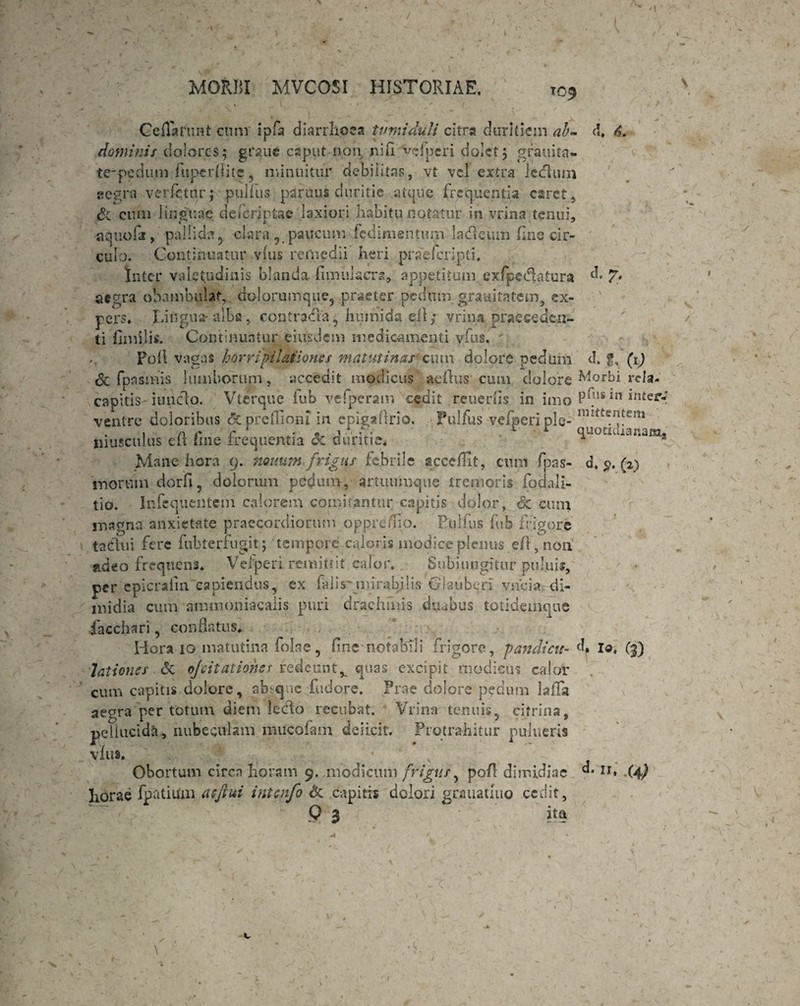 't MORBI MVCOSI HISTORIAE. T C>9 d. & Ceflattint ctmr ipfa diarrhoea tumiduli citra duritiem ab* dominis dolores; graue caput non nifl vcfpcri dolet; gratiita- te-pedum fuperflite , minuitur debilitas, vt vel extra iedluin aegra verfetnr; pullus psiruus duritie atque frequentia caret, & eum linguae dei criptae laxiori habitu notatur in vrina tenui, aquofir, pallida 5 clara, paucum fedimeutuin ladleum fine cir¬ culo. Continuatur v(us remedii heri praeferipti. Inter valetudinis blanda fimulacra, appetitum exfpcdktura d. y, aegra obambulat,, dolorumque5 praeter pedum graaitatem, ex¬ pers* Lingua-alba, contradia, huinida qll; vrina praeceden¬ ti fimilis. Continuatur eiusdem medicamenti vfus. Pod vagas horripilationes matutinas cum dolore pedum d. g, (1) Sc fpasmis lumborum, accedit modicus aeftus cum dolore ^OI>H rcla- capitis iuuclo. Vterque fub vefperatn cedit reuerfls in imo P^us in inter*i ventre doloribus <3c-prefliam in epigadrio. Pulfus vefperi ple- nntt£1;tem , n t' r . . 1 i c r quotidianam* musculus clt tine frequentia <x duritie* 1 2 Mane hora 9. nonum-frigus febrile scceffit, cum fpas- d, $. (2) morum dorfi, dolorum pedum, artiuimque tremoris fodali- tio. Infcquentem calorem comitantur capitis dolor, & cum magna anxietate praecordiorum opprefiio. Plilfus fub frigore tadhii fere fubterfugit; tempore caloris modice plenus efl, non adeo frequens* Veiperi remittit calor. Subjungitur pul.ujs, per epicraimcapiendus, ex falis'mirabilis Glaubcri vncia di¬ midia cum ammoniacalis puri drachmis duabus totidemque iacchari, conflatus. Hora 10 matutina folae, flne nofabTli frigore, pandicu- d. Id, lationes & ojvitatimss redeuntv quas excipit modicus cajor cum capitis dolore, absque fudore. Prae dolore pedum laffa aegra per totum diem lecto recubat. Vrina- tenuis, citrina, pellucida, nubeculam imicofam deiicit. Protrahitur pulueris vfus. Obortum circa horam 9. modicum frigus, poA dimidiae d. u> (4) horae fpatiuai atftui intcnfo & capitis dolori gcauatuio cedit, Q 3 ita c