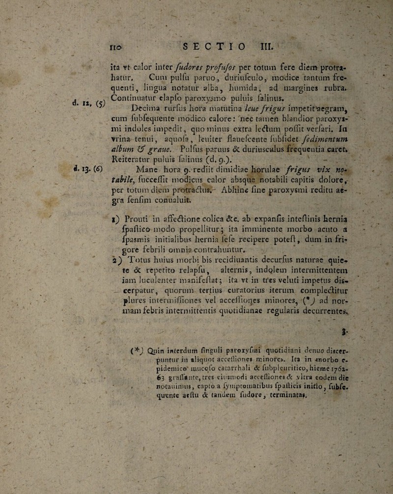 d. n, (5) 4. 13. (6) ita vt calor inter fudores profufos per totum fere diem protra¬ hatur* Cum pulfu paruo, (iuriulculo, modice tantum fre¬ quenti, lingua notatur alba, humida, sd margines rubra. Continuatur claplo paroxysmo puluis lalinus. Decima rurfiis hora matutina lene frigus impetifaegram, cum lubfequente modico calore: nec tamen blandior paroxys¬ mi indoles impedit, quominus extra Iedum poffit verfari. In vrina tenui, aquofa, leniter flauefcente luofidet Jedimentum album 1$ grauc. Pulfus paruus &. duriusculus frequentia carct. Reiteratur puluis iaiinus (d. 9.). Mane hora 9.'rediit dimidiae horulae frigus vix no¬ tabile, luccefiit modicus calor absque notabili capitis dolore, per totum diem protradus.- Abhinc fine paroxysmi reditu ae¬ gra fenfim conualuit. 1) Prouti in affedione colica &c. ab expanfis intefiinis hernia fpafiieo modo propellitur; ita imminente morbo acuto a fpasmis initialibus hernia ieie recipere potefi, dum infria gore febrili omnia contrahuntur* 2) Totus huius morbi bis recidiuantis decurftis naturae quie* te <5c repetito relapfu, alternis, indolem intermittentem iam luculenter manifefiat; ita vt in tres veluti impetus dis* _ cerpatur, quorum tertius curatorius iterum complectitur plures iniermifiioncs vel accefiiones minores, (*J ad nor¬ mam febris intermittentis quotidianae regularis decurrentes* - ' 3* Quin interdum flnguli paroxyftni quotidiani denuo diicer- puntur in «liquot acceiliones minoro. Ita in -morbo e- pidemico mucofo catanhali & fubpleuritico, hieme 1762- /. 63 grallinte, tres eiiismodi aceefliones & vitra eodem die noCauinms, capto a rymptomatibus fpafticis initio, fubfe- quvnte acftu & tandem fudore, terminatas. 1