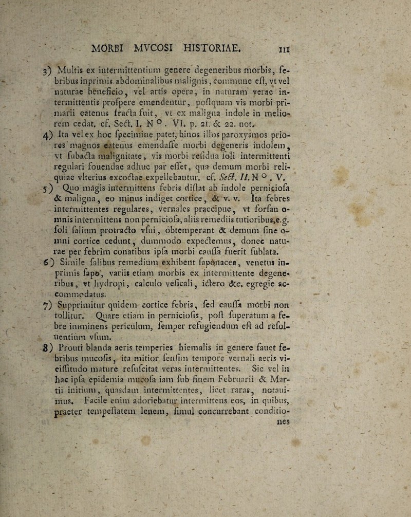 3) Multis ex intermittentium genere degeneribus morbis, fe¬ bribus inprimis abdominalibus malignis, commune ed, vt vel naturae beneficio, vel artis opera, in naturam verae in¬ termittentis profpere emendentur, podquam vis morbi pri¬ marii eatenus frachfuit, vt cx maligna indole in melio¬ rem cedat, cf. Sed. I* N 0 . VI* p. 21. & 22. not* 4) Ita vel ex hoc fpecimine patet, binos illos paroxysmos prio¬ res'magnos eatenus emendafie morbi degeneris indolem, vt fubada malignitate, vis morbi reiidua ioli intermittenti regulari foucndae adhuc par eilet, qua demum morbi reli¬ quiae vlterius sxcodac expellebantur, cf. Scct. Ii. N 0 . V. 5) Qd° ioagis intermittens febris didat ab indole perniciofa & maligna, eo minus indiget cortice, Sc v. v. Ita febres intermittentes regulares, vernales praecipue, vt forfan o- ronis intermittens non perniciofa, a-liis remediis tutiorihus,e.g. foli falium protrado vfui, obtemperant & demum fine o- mni cortice cedunt, dummodo expedemus, donec natu¬ rae per febrim conatibus ipfa morbi cauda fuerit fuhlata. 5) Simile falibus remedium exhibent fapd^nacea, venetus in- primis fapo', variis etiam morbis ex intermittente degene¬ ribus, vt hydropi, calculo veficali, idero &e. egregie ac¬ commodatus. 7) Supprimitur quidem cortice febris, fed cauda morbi non ' tollitur. Quare etiam in perniciofis, pod fuperatum a fe¬ bre imminens periculum, femper refugiendum ed ad refol- uentitim vlum. s) Prouti blanda aeris temperies hiemalis in genere fanet fe¬ bribus mucofis, ita mitior fenfim tempore veniali aeris vi¬ ci (Titu do mature refuicitat veras intermittentes. Sic vel i:i hac ipla epidemia mucola iam fub finem Februarii & Mar¬ tii initium, quasdam intermittentes, licet raras, ncraui- mus. Facile enim adoriebatur intermittens eos, in quibus, praeter tempedatem lenem, duuil concurrebant conditio¬ nes