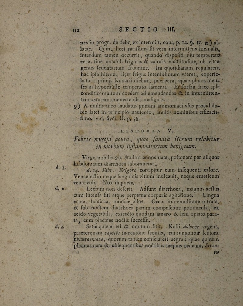 latae. C^hjin^ licet rariffima fit vera intermittens hiemalis, interdum tamen occurrfi, quando dispofiti diu temperata aere, fine notabili frigoris di caloris viciffitudine, ob vitae genus fedentsrium fruuntur. Ita quotidianam regularem hac ip(a hieme, licet frigus intenfifiiimun vreret, experie¬ batur, primis Ianuarii diebus, puerpera, quae piures men- fes in hypocaufio temperato latuerat. Et furiar» haec ipfa conditio' multum confert ad emendandas & in intermitten¬ tem naturam conuertcndas malignas. 9) A mulds adeo laudatus gumini ammoniaci vius procul du¬ bio latet in principio nauieolo, multisnominibus efficacis- fimo. vid. Sed. II. p* y8. • * / r • ' (• ..HISTORIA V* Febris nnteofa acuta, quae fanata iterum velabitur in morbum inflammatorium benignum. / s % > . Virgo nobilis 20. di'-ultra annos nata, poftquani per aliquot -hebdomades diarrhoea laborauerat, d. 24. Ftbr. Frigere corripitur cum infequenti calore. Venaefedtio neque fanguinis vitium indicauit, neque emeticum’ ventriculi. Nox inquieta, Lecfrum non cieferit. Adfunt diarrhoea, magnus aeflus cum intenfa fiti atque perpetua corporis agitatione. Lingua acuta, fubficca, modice albet. Occurrituremullione nitrata, <X fub noctem diarrhoea parum compeicitur potiuncula, ex acido vegetabili, extrado quodam amaro oc leni opiato para¬ ta, cum placidae nodis fucccfifu. ' \ Satis quieta eft <5c multum .fitit. Nulli dohres vrgenf, praeterquam capitis in-regione frontis, cui junguntur leniora phantasmata, quorum tamen conlcia ell aegra; quae quidem phantasmata &lubfeque&tibus noctibus faepius redeunt. Screa¬ tu \