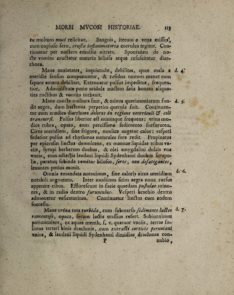 tu multum muci rciicitiir. Sanguis., iterum e yena milTiis,# cum copiofo fero , cvufla inflammatoria coerulea tegitur. Con* tinuatur per nodem emuHio nitrata. Spontaneo de no- de yomitu erudatur materia biliofa atque refufeitatur dian* rhoea. Mane anxietate», inquietudo, debilitas, quae mala a meridie fenfim componuntur, de refidtia tantum manet cum fapore amaro debilitas. Extenuatur pulfus impeditus , frequen. tior, Adminiflrata potio acidula nodem fatis bonam aliquo* ties rudibus & vomitu turbauit. Mane eunda meliora funt , dc minus querimoniarum fun¬ dit aegra, dum hadenus perpetim querula fuit. Continuam, tur eum modica diarrhoea dolores in regione ventrieuli & coli transuerfl Pulfus liberior efi minusque frequens; vrinamo¬ dice rubra, opaca, cum parciffimo fedimento furfuraceo, Circa meridiem, fine frigore, modice augetur calor: vefperi fedatior pulfus ad rhythmos naturales fere redit. Propinatus per epicrafin lindus demulcens , ex mannae liquidae tribus vn- ciis, fyrupi berberum duabus, dc olei amygdalini dulcis vn<t vncia, cum adieris laudani liquidi Sydenhami duobus ferupu- lis, paratus; fubinde vomitus bilofos,/m?/, non defatigantes 9 lcuantes potius monit. Omnia emendata notauimus, fine caloris circa meridiem notabili augmento. Inter modicam fitim aegra nunc rurfus appetere cibos. Efflorefcunt in facie quaedam puflulac mino¬ res, dc in radio dextro furunculus* Vefperi brachio dextro admonetur veficatoriuin, Continuatur lindus cum eodem fucceflu. Mane vrina tota turbida, cum fubmerfo fedimento latleo ramentofo, opaca, ferum ladis craflius refert. Subiimximus potiunculam, ex aquae menth. E v. quatuor vnciis, terrae fo¬ liatae tartari binis drachmis, cum extrafti corticis peruuiani vnius. & laudani liquidi Sydenhami dimidiae drachmae con- P ' nubio 9