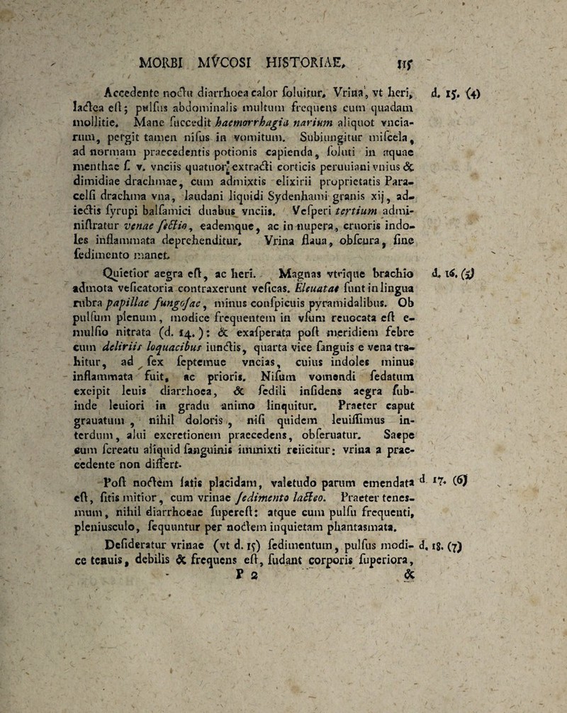 Accedente nodu diarrhoea calor foluitur, Vrina, yt heri, ladea efl; ptdfus abdominalis multum frequens cum quadam mollitie. Mane fuccedjt hacmwrhagia narium aliquot vncia- rum} pergit tamen nilus in vomitum. Subiungitur milcela, ad normam praecedentis potionis capienda, foluti in aquae menthae £ v. vneiis quatuoiv extracti corticis peruuiani vnius <% dimidiae drachmae, cum admixtis elixirii proprietatis Para» celfi drachma vna, laudani liquidi Sydenhami granis xij, ad- icdPis fyrupi balfamici duabus vneiis. Vcfperi tertium admi- ni Aratur venae feElio, eademque, ac in nupera., cruoris indo¬ les inflammata deprehenditur, Vrina flaua, obfcura, fine fedimento manet Quietior aegra efl:, ac heri. Magnas vtrique hrachio admota veficatoria contraxerunt vcficas. Eieuatai funt in lingua rubra papillae fungo]ac, mimis confpicuis pyramidalibus. Ob pullum plenum, modice frequentem in vfum reuocata efl e- mulfio nitrata (d. 14.): & exafperata pofl meridiem febre cum deliriis loquacibus i undis, quarta vice fanguis e vena tra¬ hitur, ad fex fcptemue vncias, cuius indoles minus inflammata fuit, ac prioris. Nifutn vomendi fedatutn excipit leuis diarrhoea, <5c fedili infidens aegra fub- inde leuiori in gradu animo linquitur. Praeter caput grauatum , nihil doloris , nifi quidem leuiilimus in¬ terdum, alui excretionem praecedens, obferuatur, Saepe cum fereatu aliquid fanguinis immixti reiicitur; vrina a prae¬ cedente non differt Pofl nodem latis placidam, valetudo parum emendata efl, fitis mitior, cum vrinae Jedimento lafieo. Praeter tenes¬ mum, nihil diarrhoeae fuperefl: atque cum pulfu frequenti, pleniusculo, fequuntur per nodem inquietam phantasmata. Defideratur vrinae (vt d. if) fedimentum, pulfus modi- d, ce tenuis, debilis & frequens efl, fudant corporis fuperiora, P 2 ~ ' * d. 15. (4) d. l£« (5) 17. (6Jf iS. (7)