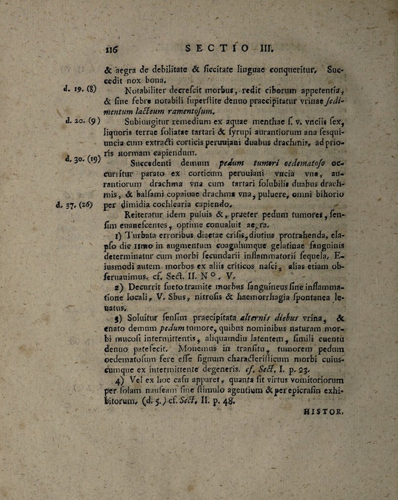 «L 20. (9 ) «h 30. Crs5 H$ S E C T 10 III, dc aegra de debilitate & ficcitate linguae conqueritur, Suc¬ cedit nox bona. & fine febre notabili fupcrflite denuo praecipitatur vrinae Jcdi* mentum lacieum ramentojum. Subi lingitur remedi um ex aquae menthae fi v. vnciis fex, liquoris terrae foliatae fartari dt fyrtipi aurantiorum ana fesqui- uneia cum extrahi corticis perutitani duabus drachmis, ad prio¬ ris normam capiendum. Succedenti demum pedunt tumori oedematofo oc¬ curritur parato ex corticum peruuiani vncia vna, au¬ rantiorum drachma Vfia cum tartari folubilii duabus drach¬ mis, dt balfami copaiuae drachma vna,puluere, omni bihorio per dimidia cochlearia capiendo. Reiteratur idem puliiis dc, praefer pedum tumores, fen- fim enanefeentes, optime conualuit aegra, 1) Turbata erroribus diaetae eri fis, diutius protrahenda, ela- pfo die iirao in augmentum coagulum que gelafinae fangninis determinatur cum morbi fecundari i inflammatorii feqncla, E- jusmodi autem morbos ex aliis criticos nafeialias etiam ob- Jcruauimus, cf* Se<fl. II. N 0 , V, 2) Decurrit fueto tramite morbus fangniheus fine inflamma¬ tione locali, V, Sbus, nitrofis dc haemorrhagia fpontanea le- ttat-nsv .. / $) Soluifur fenfim praecipitata alternis diebus vrina, dt enato demum pedum tumore, quibus nominibus naturam mor¬ bi muco fi intermittentis, aliquamdiu latentem, fimi! i euentii denuo patefecit. Monemus in tranfitu, tumorem pedum ©edemafofum fere e fle fignum characfleri flicum morbi cuius- Cumqive ex intermittente degeneris, cf. Se Si, I. p, 2 p 4) Vel ex hoc cafu apparet, quanta fit virtus vomitoriorum per folam nau (eam fine fi imulo agentium dt per eplcrafin exhi¬ bitorum t (sd, 5.) cf. Se SI * II. p« 48* ' HISTOR,