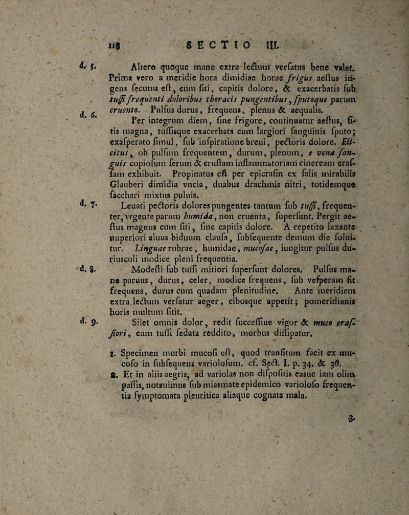 u$ SECTIO III, $♦ d. <$. d. 7. d> 8. d. 9. /. Altero quoque mane extra leduni ver latus bene valet. Prima vero a meridie hora dimidiae horae frigus acfius iri- gens fccutus efl, cum fiti, capitis dolore, & exacerbatis fub tujfifrequenti doloribus thoracis pungentibus , [putoque parum cruento. Pulfus durus, frequens, plenus & aequalis. Per integrum diem, fine frigore, continuatur acfius, fl- tis magna, tuflisquc exacerbata cum largiori fanguinis fputo; exafperato fimul, fub infpirarionc breui, pedoris dolore. EU- citus, ob pulfum frequentem, durum, plenum, e vena [an¬ guis copiofijm ferum & crufiam inflammatoriam cineream erat Tam exhibuit. Propinatus eft per epicrafin ex falis mirabilis Glauberi dimidia vncia, duabus drachmis nitri, totidemquc facchari mixtus puluis. Leuati pedoris dolores pungentes tantum fub tuffi, frequen- tcr, vrgente parum humida, non cruenta, fuperfuht. Pergit ae- fius magnus cum fiti, fine capitis dolore. A repetito laxante nuperiori aluus biduum claufa, fubfequente demum die folui- tur. Linguae rubrae, humidae, mucofae ^ iungitur pulfus du¬ riusculi modice pleni frequentia. Modefii fub tufli mitiori fuperfunt dolores. Pulfus ma¬ ne paruus, durus, celer, modice frequens, fub vefperam fit frequens, durus cum quadam plenitudine. Ante meridiem extra ledum verfatur aeger, cibosque appetit; pomeridianis horis multum fitit. Silet omnis dolor, redit fuccefliue vigor <5c muco craf* Jtori, cum tufli fedata reddito, morbus diflipatur. I. Specimen morbi mucofi efl, quod tranfituin facit ex mu- cofo in fubfequens variolofum. cf. Sed. I. p. 34, & 3$. fi. Et in aliis aegris, ad variolas non difpofitis easue iam oliin pafiis, notauimus fub miasmate epidemico variolofo frequen¬ tia fymptomata pleuritica aliaque cognata mala. N