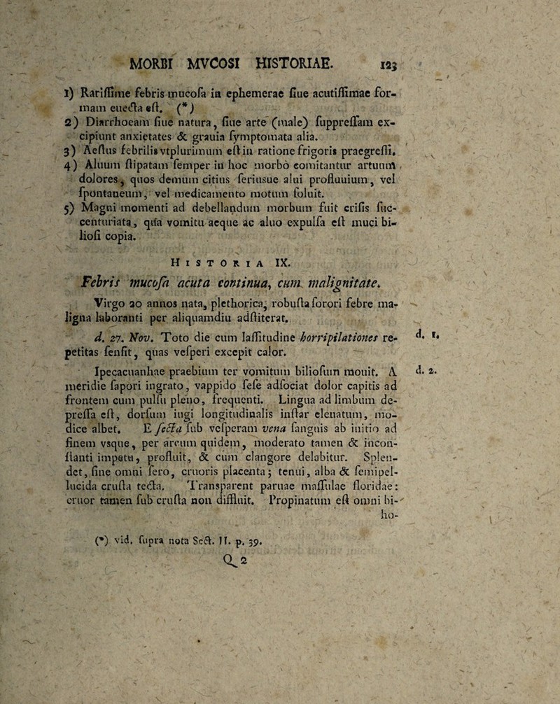 1) Rariflime febris mucofa ia ephemerae fiue acutiffimae for¬ mam eueda «d. (*) 2) Diarrhoeam fine natura, fiue arte (male) fupprefTam ex¬ cipiunt anxietates <5c grauia fymptomata alia. 3) Aeflus febrili* vtplurimum eftin ratione frigori* praegredi, 4) Aluum dipatam femper in hoc morbo comitantur artuum dolores, quos demum citius feriusue alui profluuium, vei fpontaneum, vel medicamento motum Coluit. 5) Magni momenti ad debellandum morbum fuit crifis fuc- centuriataqtfa vomitu aeque ac aluo expulfa ed muci bi- liofi copia. Historia IX. Febris mucofa acuta continua, cum malignitate* Virgo 20 annos nata, plcthorica, robudaforori febre ma¬ ligna laboranti per aliquamdiu additerat. d. 27. Nov. Toto die cum Iaffitudine horripilationes re¬ petitas fenfit, quas vefperi excepit calor. Ipecacuanhae praebimn ter vomitum biliofum raouit. A meridie fapori ingrato, vappido fefe adfociat dolor capitis ad frontem cum pulfu pleno, frequenti. Lingua ad limbum de- prefifa ed, dorfum ingi longitudinalis indar eleuatum, mo¬ dice albet, E feEia fub vefperam vena fanguis ab initio ad finem vsque, per arcum quidem, moderato tamen & incon- fianti impetu, profluit, & cum clangore delabitur. Splen¬ det, fine omni fero, cruoris placenta; tenui, alba <Sc femipel- lucida crufla teda. Transparent paruae mnflulqe floridae: eruor tamen fub cruda non diffluit. Propinatum eft omni bi- ho-