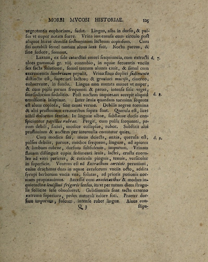 aegrotantis euphoriam, fudat. Lingua, alba in dorfo,<5c pul- fus vt nuper notata fuere. Vrina iumentofa eum circulo poft aliquot horas demifit fecfimentum ladleum copiofum. Cum iiti notabili femel tantum aluus iaxa fuit* Nodhi parcus, Si fine ludore, iomnus* Laxans, ex lale catanfliei amari fesquiuncia, cum extra dii d* 7. aloes gummofi gr. viij. connubio, in aquae feruentis vnciis fex fadia lolutione, femel tantum aluum ciuit, & limul cum excrementis lumbricum pepulit* Vrina flnua duplici fcdimento diftindta eft, fuperiori ladleo; <5c grauiori muco/o, cinereo, cohaerente, in fundo. Lingua non mutata manet vt nuper, Si cum puifu parum frequenti <$e paruo, intcnfa litis vrget, ilne fudorum fodalitio. Poli nodlem inquietam accepit aliquid d. jf. emulfionis ialapinae. Inter lenia quaedam tormina fequuta eft aluus copiofa, fine omni verme. Debilis aegrae tormina & alui prolluuitim cremoribus fopita finit. Querula eft, licet nihil dolorum fentiat. In linguae albae, fubfiauae dorio con- ipiciuntur papillae rubrae. Pergit, cum puifu frequenti, pa¬ rum debili, faciei, modice collapiae, rubor* Subfiitit alui profluuium di nodlem per interualia comitatur quies. Cum modica liti, mens deiedla, anxia, querula efi, d. pulfus debilis, parmis, modice frequens, linguae, ad apicem <5c limbum rubrae, dorfum fubfulcum, impurum. Vrinam flauam difiinguit copia ledimenti leuis, ladlei, crnfia coeru¬ lea ad vitri parietes, Si cuticula pinguis, tenuis, verficolor in fuperficie. Ventum eft ad Extrattum corticis perutiiani, ctiius drachmas duas in aquae cera/orum vnciis odio, addita fyrupi berberum vncia vna, folutas, ad prioris potionis nor¬ mam propinauimus. Acceflit cum anxietatibus & modica in¬ quietudine leui/Jimi frigoris fenfus, ita vt per totum diem /tragu¬ lis follicite lefe obuolueret. Gelidiuseula funt tadlu externo extrema fnpcriora, pedes naturali calore foti* Praeter dor¬ sum impurum , fufcmn, intenfe rubet lingua*. Aluus con- 0^3 %)a: